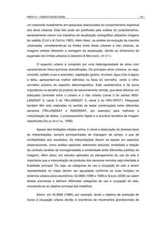 PARTE II – CONCEITUAÇÃO GERAL                                                       - 55 -


um crescente investimento em pesquisas relacionadas ao comportamento espectral
dos alvos urbanos. Este fato pode ser justificado pela análise do custo/benefício,
sensivelmente menor nos trabalhos de atualização cartográfica utilizando imagens
de satélite (COSTA & CINTRA 1993). Além disso, na análise da evolução da mancha
urbanizada, considerando-se os limites entre áreas urbanas e não urbanas, as
imagens orbitais oferecem a vantagem da atualização, devido ao dinamismo da
expansão dos limites urbanos (LOMBARDO & MACHADO, OP CIT.).

       O espectro urbano é composto por uma heterogeneidade de alvos com
características físico-químicas diversificadas. Os principais alvos urbanos, ou seja,
concreto, asfalto (ruas e avenidas), vegetação (grama, árvores), água (rios e lagos)
e telha, apresentam-se melhor definidos na faixa do vermelho, verde e infra-
vermelho próximo do espectro eletromagnético. Esta característica é de suma
importância na escolha do produto de sensoriamento remoto, que deve oferecer um
adequado contraste entre o urbano e o não urbano (canal 5 do sensor MSS-
LANDSAT 5; canal 3 do TM-LANDSAT 5; canal 2 do HRV-SPOT). Pesquisas
também têm sido realizadas no sentido de testar combinações entre diferentes
sensores   (TM-LANDSAT       e   RADARSAT,      por   exemplo)   para   melhorar   a
interpretação de dados, o processamento digital e a acurácia temática da imagem
classificada (SILVA JR ET AL. 1999).

       Apesar das limitações citadas acima, é viável a elaboração de diversos tipos
de interpretações, sempre acompanhadas de checagem de campo, o que dá
confiabilidade aos resultados. As interpretações devem se basear em aspectos
observacionais, como análise espectral, elementos texturais, tonalidade e relação
de contexto (análise de homogeneidade e similaridade entre diferentes padrões da
imagem). Além disso, em estudos aplicados ao planejamento do uso do solo é
importante que a interpretação de produtos dos sensores remotos seja orientada à
finalidade principal. Ou seja, as categorias de uso e ocupação do solo a serem
representadas no mapa devem ser agrupadas conforme as suas funções na
dinâmica urbano-sócio-econômica. IG-SMA (1996 e 1999) e SOUZA (2000) se valem
destas premissas e definem diferentes categorias de uso e ocupação do solo,
vinculando-as ao objetivo principal dos trabalhos.

       Assim, em IG-SMA (1996), por exemplo, tendo o objetivo de avaliação de
riscos à ocupação urbana devido à ocorrência de movimentos gravitacionais de
 