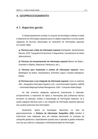 PARTE II – CONCEITUAÇÃO GERAL                                                      - 57 -



4. GEOPROCESSAMENTO



4.1. Aspectos gerais

       O Geoprocessamento consiste no conjunto de tecnologias voltadas à coleta
e tratamento de informações espaciais para um objetivo específico e envolve quatro
categorias de técnicas relacionadas ao tratamento de informações espaciais
(FATORGIS 1998):

  a) Técnicas para coleta de informação espacial (Cartografia, Sensoriamento
  Remoto, GPS, Topografia Convencional, Fotogrametria, Levantamento de dados
  alfanuméricos);

  b) Técnicas de armazenamento de informação espacial (Banco de Dados -
  Orientado a Objetos, Relacional, Hierárquico, etc.);

  c) Técnicas para tratamento e análise de informação espacial, como
  Modelagem de Dados, Geoestatística, Aritmética Lógica, Funções topológicas,
  Redes;

  d) Técnicas para o uso integrado de informação espacial, como os sistemas
  GIS – Geographic Information Systems, LIS – Land Information Systems, AM/FM
  – Automated Mapping/Facilities Management, CAD – Computer-Aided Design.

       As   três   primeiras categorias aplicam-se basicamente à obtenção,
armazenamento e tratamento de dados e informações pelo profissional técnico
envolvido na obtenção, análise e interpretação de informações espaciais. Já a
quarta categoria (técnicas para o uso integrado de informação espacial) aplica-se
aos usuários potenciais das informações.

       Atualmente,    dentre    as    tecnologias    disponíveis   na      área   de
geoprocessamento, o Sistema de Informação Geográfica (SIG) constitui o
instrumento mais adequado para ser utilizado plenamente no processo de
cartografia geotécnica, especialmente quando esta é aplicada à gestão ambiental,
uma vez que valoriza a integração e interdisciplinaridade da informação.
 