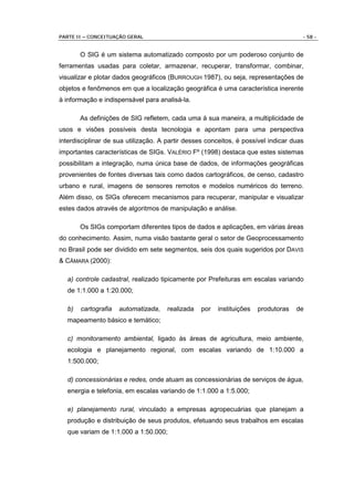 PARTE II – CONCEITUAÇÃO GERAL                                                        - 58 -


       O SIG é um sistema automatizado composto por um poderoso conjunto de
ferramentas usadas para coletar, armazenar, recuperar, transformar, combinar,
visualizar e plotar dados geográficos (BURROUGH 1987), ou seja, representações de
objetos e fenômenos em que a localização geográfica é uma característica inerente
à informação e indispensável para analisá-la.

       As definições de SIG refletem, cada uma à sua maneira, a multiplicidade de
usos e visões possíveis desta tecnologia e apontam para uma perspectiva
interdisciplinar de sua utilização. A partir desses conceitos, é possível indicar duas
importantes características de SIGs. VALÉRIO Fº (1998) destaca que estes sistemas
possibilitam a integração, numa única base de dados, de informações geográficas
provenientes de fontes diversas tais como dados cartográficos, de censo, cadastro
urbano e rural, imagens de sensores remotos e modelos numéricos do terreno.
Além disso, os SIGs oferecem mecanismos para recuperar, manipular e visualizar
estes dados através de algoritmos de manipulação e análise.

       Os SIGs comportam diferentes tipos de dados e aplicações, em várias áreas
do conhecimento. Assim, numa visão bastante geral o setor de Geoprocessamento
no Brasil pode ser dividido em sete segmentos, seis dos quais sugeridos por DAVIS
& CÂMARA (2000):

  a) controle cadastral, realizado tipicamente por Prefeituras em escalas variando
  de 1:1.000 a 1:20.000;

  b)   cartografia   automatizada,    realizada   por   instituições   produtoras   de
  mapeamento básico e temático;

  c) monitoramento ambiental, ligado às áreas de agricultura, meio ambiente,
  ecologia e planejamento regional, com escalas variando de 1:10.000 a
  1:500.000;

  d) concessionárias e redes, onde atuam as concessionárias de serviços de água,
  energia e telefonia, em escalas variando de 1:1.000 a 1:5.000;

  e) planejamento rural, vinculado a empresas agropecuárias que planejam a
  produção e distribuição de seus produtos, efetuando seus trabalhos em escalas
  que variam de 1:1.000 a 1:50.000;
 