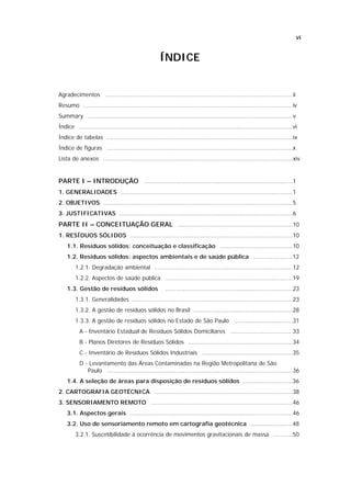 vi


                                                       ÍNDICE


Agradecimentos ..........................................................................................................ii
Resumo ......................................................................................................................iv
Summary ....................................................................................................................v
Índice .........................................................................................................................vi
Índice de tabelas .........................................................................................................ix
Índice de figuras .........................................................................................................x
Lista de anexos ...........................................................................................................xiv


PARTE I – INTRODUÇÃO ....................................................................................1
1. GENERALIDADES .................................................................................................1
2. OBJETIVOS ...........................................................................................................5
3. JUSTIFICATIVAS ..................................................................................................6
PARTE II – CONCEITUAÇÃO GERAL .................................................................10
1. RESÍDUOS SÓLIDOS ............................................................................................10
    1.1. Resíduos sólidos: conceituação e classificação .........................................10
    1.2. Resíduos sólidos: aspectos ambientais e de saúde pública ......................12
         1.2.1. Degradação ambiental ..............................................................................12
         1.2.2. Aspectos de saúde pública ........................................................................19
    1.3. Gestão de resíduos sólidos                       ........................................................................23
         1.3.1. Generalidades ...........................................................................................23
         1.3.2. A gestão de resíduos sólidos no Brasil ........................................................28
         1.3.3. A gestão de resíduos sólidos no Estado de São Paulo .................................31
           A - Inventário Estadual de Resíduos Sólidos Domiciliares ...................................33
           B - Planos Diretores de Resíduos Sólidos ...........................................................34
           C - Inventário de Resíduos Sólidos Industriais ...................................................35
           D - Levantamento das Áreas Contaminadas na Região Metropolitana de São
              Paulo .........................................................................................................36
    1.4. A seleção de áreas para disposição de resíduos sólidos ............................36
2. CARTOGRAFIA GEOTÉCNICA ..............................................................................38
3. SENSORIAMENTO REMOTO ................................................................................46
    3.1. Aspectos gerais ............................................................................................46
    3.2. Uso de sensoriamento remoto em cartografia geotécnica ........................48
         3.2.1. Suscetibilidade à ocorrência de movimentos gravitacionais de massa ...........50
 