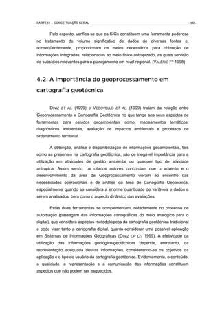 PARTE II – CONCEITUAÇÃO GERAL                                                      - 60 -


       Pelo exposto, verifica-se que os SIGs constituem uma ferramenta poderosa
no tratamento de volume significativo de dados de diversas fontes e,
conseqüentemente, proporcionam os meios necessários para obtenção de
informações integradas, relacionadas ao meio físico antropizado, as quais servirão
de subsídios relevantes para o planejamento em nível regional. (VALÉRIO Fº 1998)



4.2. A importância do geoprocessamento em
cartografia geotécnica

       DINIZ ET AL. (1999) e VEDOVELLO ET AL. (1999) tratam da relação entre
Geoprocessamento e Cartografia Geotécnica no que tange aos seus aspectos de
ferramentas   para   estudos    geoambientais   como,    mapeamentos     temáticos,
diagnósticos ambientais, avaliação de impactos ambientais e processos de
ordenamento territorial.

       A obtenção, análise e disponibilização de informações geoambientais, tais
como as presentes na cartografia geotécnica, são de inegável importância para a
utilização em atividades de gestão ambiental ou qualquer tipo de atividade
antrópica. Assim sendo, os citados autores concordam que o advento e o
desenvolvimento da área de Geoprocessamento vieram ao encontro das
necessidades operacionais e de análise da área de Cartografia Geotécnica,
especialmente quando se considera a enorme quantidade de variáveis e dados a
serem analisados, bem como o aspecto dinâmico das avaliações.

       Estas duas ferramentas se complementam, notadamente no processo de
automação (passagem das informações cartográficas do meio analógico para o
digital), que considera aspectos metodológicos da cartografia geotécnica tradicional
e pode visar tanto a cartografia digital, quanto considerar uma possível aplicação
em Sistemas de Informações Geográficas (DINIZ OP CIT 1999). A efetividade da
utilização das informações geológico-geotécnicas depende,           entretanto,   da
representação adequada dessas informações, considerando-se os objetivos da
aplicação e o tipo de usuário da cartografia geotécnica. Evidentemente, o conteúdo,
a qualidade, a representação e a comunicação das informações constituem
aspectos que não podem ser esquecidos.
 