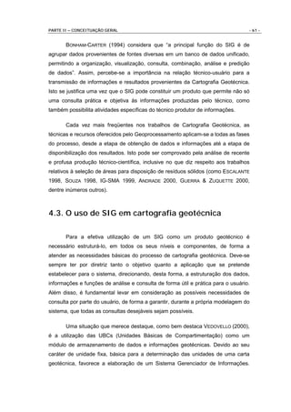PARTE II – CONCEITUAÇÃO GERAL                                                     - 61 -


       BONHAM-CARTER (1994) considera que “a principal função do SIG é de
agrupar dados provenientes de fontes diversas em um banco de dados unificado,
permitindo a organização, visualização, consulta, combinação, análise e predição
de dados”. Assim, percebe-se a importância na relação técnico-usuário para a
transmissão de informações e resultados provenientes da Cartografia Geotécnica.
Isto se justifica uma vez que o SIG pode constituir um produto que permite não só
uma consulta prática e objetiva às informações produzidas pelo técnico, como
também possibilita atividades específicas do técnico produtor de informações.

       Cada vez mais freqüentes nos trabalhos de Cartografia Geotécnica, as
técnicas e recursos oferecidos pelo Geoprocessamento aplicam-se a todas as fases
do processo, desde a etapa de obtenção de dados e informações até a etapa de
disponibilização dos resultados. Isto pode ser comprovado pela análise de recente
e profusa produção técnico-científica, inclusive no que diz respeito aos trabalhos
relativos à seleção de áreas para disposição de resíduos sólidos (como ESCALANTE
1998, SOUZA 1998, IG-SMA 1999, ANDRADE 2000, GUERRA & ZUQUETTE 2000,
dentre inúmeros outros).



4.3. O uso de SIG em cartografia geotécnica

       Para a efetiva utilização de um SIG como um produto geotécnico é
necessário estruturá-lo, em todos os seus níveis e componentes, de forma a
atender as necessidades básicas do processo de cartografia geotécnica. Deve-se
sempre ter por diretriz tanto o objetivo quanto a aplicação que se pretende
estabelecer para o sistema, direcionando, desta forma, a estruturação dos dados,
informações e funções de análise e consulta de forma útil e prática para o usuário.
Além disso, é fundamental levar em consideração as possíveis necessidades de
consulta por parte do usuário, de forma a garantir, durante a própria modelagem do
sistema, que todas as consultas desejáveis sejam possíveis.

       Uma situação que merece destaque, como bem destaca VEDOVELLO (2000),
é a utilização das UBCs (Unidades Básicas de Compartimentação) como um
módulo de armazenamento de dados e informações geotécnicas. Devido ao seu
caráter de unidade fixa, básica para a determinação das unidades de uma carta
geotécnica, favorece a elaboração de um Sistema Gerenciador de Informações.
 