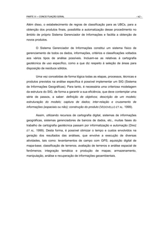 PARTE II – CONCEITUAÇÃO GERAL                                                     - 62 -


Além disso, o estabelecimento de regras de classificação para as UBCs, para a
obtenção dos produtos finais, possibilita a automatização desse procedimento no
âmbito de próprio Sistema Gerenciador de Informações e facilita a obtenção de
novos produtos.

         O Sistema Gerenciador de Informações constitui um sistema físico de
gerenciamento de todos os dados, informações, critérios e classificações voltados
aos vários tipos de análise possíveis. Incluem-se as relativas à cartografia
geotécnica de uso específico, como a que diz respeito à seleção de áreas para
disposição de resíduos sólidos.

         Uma vez concebidas de forma lógica todas as etapas, processos, técnicas e
produtos previstos na análise específica é possível implementar um SIG (Sistema
de Informações Geográficas). Para tanto, é necessária uma criteriosa modelagem
da estrutura do SIG, de forma a garantir a sua eficiência, que deve contemplar uma
série de passos, a saber: definição de objetivos; descrição de um modelo;
estruturação do modelo; captura de dados; inter-relação e cruzamento de
informações (espaciais ou não); construção do produto (VEDOVELLO ET AL. 1999).

         Assim, utilizando recursos de cartografia digital, sistemas de informações
geográficas, sistemas gerenciadores de bancos de dados, etc., muitas fases do
trabalho de cartografia geotécnica passam por informatização e automação (DINIZ
ET AL.   1999). Desta forma, é possível otimizar o tempo e custos envolvidos na
geração dos resultados das análises, que envolve a execução de diversas
atividades, tais como: levantamentos de campo com GPS; aquisição digital de
mapa-base; classificação de terrenos; avaliação de terrenos e análise espacial de
fenômenos; integração temática e produção de mapas; armazenamento,
manipulação, análise e recuperação de informações geoambientais.
 