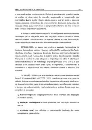 PARTE III – ESTRUTURAÇÃO METODOLÓGICA                                              - 64 -


o empreendimento e o meio ambiente. O nível de abordagem diz respeito à escala
de análise, de observação, de obtenção, apresentação e representação das
informações. Quanto às inter-relações citadas, deve-se levar em conta os possíveis
riscos associados à implantação de empreendimentos destinados à disposição de
resíduos sólidos, que possam levar ao comprometimento tanto da obra como um
todo, como do ambiente em seu entorno.

       A análise da literatura técnica sobre o assunto permite identificar diferentes
abordagens para a seleção de áreas para disposição de resíduos sólidos. Muitas
desta abordagens consideram tanto os aspectos relativos ao nível de informação
como os relativos à interação entre o empreendimento e o meio ambiente.

       CETESB (1993), em estudo que envolveu a avaliação hidrogeológica de
locais de disposição de resíduos industriais na Região Metropolitana de São Paulo,
identificou cinco fases no processo de seleção de áreas: reconhecimento regional,
reconhecimento local, investigações de detalhe, análise de anteprojetos e decisão
final para a escolha da área adequada à implantação da obra. A abordagem
considerada baseou-se em metodologia proposta por W OOD ET AL. (1984), a qual
obedece a um processo linear, onde o grau de importância, o detalhamento, a
dificuldade e a especificidade dos critérios aumentam durante a execução dos
trabalhos.

       Em IG-SMA (1999) ocorre uma adaptação das propostas apresentadas por
BERG & W EHRMANN (1989) e CETESB (1993), quando sugere que o processo de
seleção de áreas potenciais para disposição de resíduos sólidos deve, idealmente,
se desenvolver em três níveis de aproximação principais, como forma de minimizar
o tempo e os custos envolvidos nos levantamentos e análises. Esses níveis são,
em ordem de execução:

  a) Avaliação regional e seleção preliminar de áreas potenciais para disposição
  de resíduos sólidos;

  b) Avaliação semi-regional de áreas potenciais para disposição de resíduos
  sólidos;

  c) Avaliação local, com definição e caracterização detalhada das áreas
  priorizadas na etapa anterior.
 