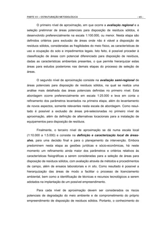 PARTE III – ESTRUTURAÇÃO METODOLÓGICA                                             - 65 -


         O primeiro nível de aproximação, em que ocorre a avaliação regional e a
seleção preliminar de áreas potenciais para disposição de resíduos sólidos, é
desenvolvido preferencialmente na escala 1:100.000, ou menor. Nesta etapa são
definidos critérios para exclusão de áreas onde não é viável a disposição de
resíduos sólidos, consideradas as fragilidades do meio físico, as características de
uso e ocupação do solo e impedimentos legais. Isto feito, é possível proceder à
classificação de áreas com potencial diferenciado para disposição de resíduos,
dadas as características ambientais presentes, o que permite hierarquizar estas
áreas para estudos posteriores nas demais etapas do processo de seleção de
áreas.

         O segundo nível de aproximação consiste na avaliação semi-regional de
áreas potenciais para disposição de resíduos sólidos, na qual se realiza uma
análise mais detalhada das áreas potenciais definidas no primeiro nível. Esta
abordagem ocorre preferencialmente em escala 1:25.000 e leva em conta o
refinamento dos parâmetros levantados na primeira etapa, além do levantamento
de novos aspectos, somente relevantes nesta escala de abordagem. Como resul-
tado é possível a exclusão de áreas pré-selecionadas no primeiro nível de
aproximação, além da definição de alternativas locacionais para a instalação de
equipamentos para disposição de resíduos.

         Finalmente, o terceiro nível de aproximação se dá numa escala local
(1:10.000 a 1:5.000) e consiste na definição e caracterização local de áreas-
alvo, para uma decisão final e para o planejamento da intervenção. Embora
predominem nesta etapa as gestões jurídicas e sócio-econômicas, há neste
momento um refinamento ainda maior dos parâmetros e critérios relativos às
características fisiográficas a serem consideradas para a seleção de áreas para
disposição de resíduos sólidos, com avaliação através de métodos e procedimentos
de campo, além de ensaios laboratoriais e in situ. Como resultado é possível a
hierarquização das áreas de modo a facilitar o processo de licenciamento
ambiental, bem como a identificação de técnicas e recursos tecnológicos a serem
adotados na implantação de um possível empreendimento.

         Para cada nível de aproximação devem ser considerados os riscos
potenciais de degradação do meio ambiente e de comprometimento do próprio
empreendimento de disposição de resíduos sólidos. Portanto, o conhecimento do
 
