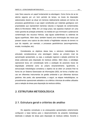 PARTE III – ESTRUTURAÇÃO METODOLÓGICA                                             - 66 -


meio físico assume um papel fundamental na abordagem. Como forma de se ter
aterros seguros por um bom período de tempo, os locais de disposição
selecionados devem se situar em terrenos relativamente estáveis em termos de
processos geodinâmicos e que sejam constituídos por materiais geológicos com
propriedades que representem barreiras naturais à migração de contaminantes
(BERG & W EHRMANN 1989). Em um longo prazo, tais aspectos implicam em uma
maior garantia de proteção ambiental, na medida em que minimizam o potencial de
contaminação dos recursos hídricos, seja águas subterrâneas ou sistemas de
águas superficiais. Além disso, também haverá uma minimização dos riscos que
possam causar uma ruptura da obra devido a fragilidades naturais do terreno no
que diz respeito, por exemplo, a processos geodinâmicos (escorregamentos,
erosão, inundações, etc).

       Considerados os objetivos dessa tese, a estrutura metodológica foi
articulada considerando-se uma abordagem relativa ao primeiro nível de
aproximação apresentado, ou seja, a avaliação regional e seleção preliminar de
áreas potenciais para disposição de resíduos sólidos. Além disso, a estratégia
operacional levou em consideração tanto a avaliação de possíveis riscos de
degradação    ambiental     como   ao   próprio   empreendimento.   Igualmente,   a
estruturação metodológica considerou o objetivo de se obter um produto final na
forma de um Sistema Gerenciador de Informações (SGI), de forma a facilitar seu
uso em diferentes instrumentos de gestão ambiental e por diferentes técnicos
gestores. Isto posto, são apresentadas, a seguir, as etapas metodológicas, os
procedimentos operacionais adotados e os critérios e técnicas de análise utilizados
para a seleção de áreas para disposição de resíduos sólidos.



2. ESTRUTURA METODOLÓGICA



2.1. Estrutura geral e critérios de análise

       Os aspectos conceituais e os pressupostos apresentados anteriormente
configuram a base teórica para o desenvolvimento da presente metodologia
destinada à seleção de áreas para disposição de resíduos sólidos. Durante o
 