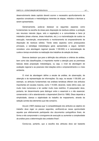 PARTE III – ESTRUTURAÇÃO METODOLÓGICA                                             - 67 -


desenvolvimento deste capítulo deverá ocorrer o necessário aprofundamento de
aspectos conceituais e metodológicos inerentes às etapas, métodos e técnicas a
serem apresentados.

       Genericamente,     pode-se    destacar   os     seguintes   aspectos   como
fundamentais na escolha de áreas para disposição de resíduos sólidos: a proteção
aos recursos naturais (água, solo e vegetação) e a comunidades e bens já
instalados (áreas urbanas, áreas industriais, etc.); e a racionalização de custos na
execução, manutenção, encerramento e monitoramento do empreendimento de
disposição de resíduos sólidos. Tendo estes aspectos como pressupostos
principais, a estratégia metodológica geral, apresentada a seguir, também
considera: uma abordagem regional (escala 1:100.000) e a racionalização de
custos e tempo envolvidos na realização dos trabalhos de seleção de áreas.

       Deve-se destacar que para a definição dos atributos e critérios de análise,
bem como das classificações, é importante manter a atenção para as premissas
básicas desta proposição metodológica, ou seja, o nível de abordagem de
avaliação regional e as possíveis inter-relações entre o empreendimento e o meio
ambiente.

       O nível de abordagem define a escala de análise, de observação, de
obtenção e de representação de informações. Ou seja, na escala 1:100.000, por
exemplo, os atributos fundamentais nas análises temáticas diferem dos atributos
importantes em escalas maiores, como 1:10.000, devendo, neste último caso, ser
muito mais numerosos e ter caráter muito mais restritivo. O pesquisador deve,
portanto, ter discernimento para distinguir entre o essencial e o não essencial,
conservando o útil e abandonando o dispensável (SANTOS 1989). Disso depende a
simplicidade, clareza e objetividade do trabalho de mapeamento, através da
seleção correta dos elementos que irão compô-lo.

       AGUIAR (1997) destaca que “a compatibilização dos atributos ao objetivo do
trabalho deve reger os passos seguintes, verificando-se nessa oportunidade
aqueles que efetivamente participarão dos documentos cartográficos finais, de
forma a não comprometer o cronograma de execução ou aumentar a complexidade
da análise para a determinação das unidades finais”.

       Conclui-se, portanto, que a escolha dos atributos deve ser bastante
 