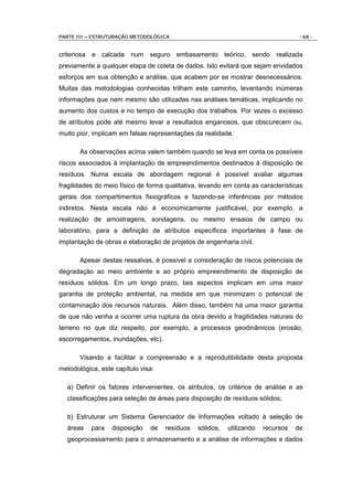 PARTE III – ESTRUTURAÇÃO METODOLÓGICA                                               - 68 -


criteriosa e calcada num seguro embasamento teórico, sendo realizada
previamente a qualquer etapa de coleta de dados. Isto evitará que sejam envidados
esforços em sua obtenção e análise, que acabem por se mostrar desnecessários.
Muitas das metodologias conhecidas trilham este caminho, levantando inúmeras
informações que nem mesmo são utilizadas nas análises temáticas, implicando no
aumento dos custos e no tempo de execução dos trabalhos. Por vezes o excesso
de atributos pode até mesmo levar a resultados enganosos, que obscurecem ou,
muito pior, implicam em falsas representações da realidade.

       As observações acima valem também quando se leva em conta os possíveis
riscos associados à implantação de empreendimentos destinados à disposição de
resíduos. Numa escala de abordagem regional é possível avaliar algumas
fragilidades do meio físico de forma qualitativa, levando em conta as características
gerais dos compartimentos fisiográficos e fazendo-se inferências por métodos
indiretos. Nesta escala não é economicamente justificável, por exemplo, a
realização de amostragens, sondagens, ou mesmo ensaios de campo ou
laboratório, para a definição de atributos específicos importantes à fase de
implantação de obras e elaboração de projetos de engenharia civil.

       Apesar destas ressalvas, é possível a consideração de riscos potenciais de
degradação ao meio ambiente e ao próprio empreendimento de disposição de
resíduos sólidos. Em um longo prazo, tais aspectos implicam em uma maior
garantia de proteção ambiental, na medida em que minimizam o potencial de
contaminação dos recursos naturais. Além disso, também há uma maior garantia
de que não venha a ocorrer uma ruptura da obra devido a fragilidades naturais do
terreno no que diz respeito, por exemplo, a processos geodinâmicos (erosão,
escorregamentos, inundações, etc).

       Visando a facilitar a compreensão e a reprodutibilidade desta proposta
metodológica, este capítulo visa:

  a) Definir os fatores intervenientes, os atributos, os critérios de análise e as
  classificações para seleção de áreas para disposição de resíduos sólidos;

  b) Estruturar um Sistema Gerenciador de Informações voltado à seleção de
  áreas    para   disposição   de    resíduos   sólidos,   utilizando   recursos   de
  geoprocessamento para o armazenamento e a análise de informações e dados
 