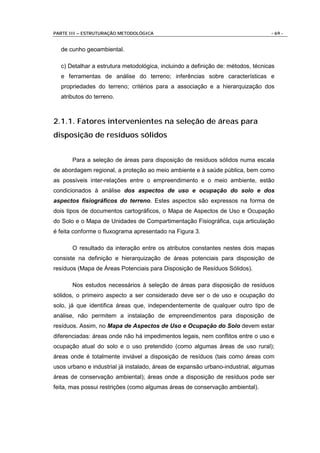 PARTE III – ESTRUTURAÇÃO METODOLÓGICA                                            - 69 -


  de cunho geoambiental.

  c) Detalhar a estrutura metodológica, incluindo a definição de: métodos, técnicas
  e ferramentas de análise do terreno; inferências sobre características e
  propriedades do terreno; critérios para a associação e a hierarquização dos
  atributos do terreno.



2.1.1. Fatores intervenientes na seleção de áreas para
disposição de resíduos sólidos


       Para a seleção de áreas para disposição de resíduos sólidos numa escala
de abordagem regional, a proteção ao meio ambiente e à saúde pública, bem como
as possíveis inter-relações entre o empreendimento e o meio ambiente, estão
condicionados à análise dos aspectos de uso e ocupação do solo e dos
aspectos fisiográficos do terreno. Estes aspectos são expressos na forma de
dois tipos de documentos cartográficos, o Mapa de Aspectos de Uso e Ocupação
do Solo e o Mapa de Unidades de Compartimentação Fisiográfica, cuja articulação
é feita conforme o fluxograma apresentado na Figura 3.

       O resultado da interação entre os atributos constantes nestes dois mapas
consiste na definição e hierarquização de áreas potenciais para disposição de
resíduos (Mapa de Áreas Potenciais para Disposição de Resíduos Sólidos).

       Nos estudos necessários à seleção de áreas para disposição de resíduos
sólidos, o primeiro aspecto a ser considerado deve ser o de uso e ocupação do
solo, já que identifica áreas que, independentemente de qualquer outro tipo de
análise, não permitem a instalação de empreendimentos para disposição de
resíduos. Assim, no Mapa de Aspectos de Uso e Ocupação do Solo devem estar
diferenciadas: áreas onde não há impedimentos legais, nem conflitos entre o uso e
ocupação atual do solo e o uso pretendido (como algumas áreas de uso rural);
áreas onde é totalmente inviável a disposição de resíduos (tais como áreas com
usos urbano e industrial já instalado, áreas de expansão urbano-industrial, algumas
áreas de conservação ambiental); áreas onde a disposição de resíduos pode ser
feita, mas possui restrições (como algumas áreas de conservação ambiental).
 