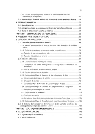 vii

       3.2.2. Estudos hidrogeológicos e avaliação da vulnerabilidade natural à
          contaminação de aqüíferos ............................................................................52
   3.3. Uso de sensoriamento remoto em estudos de uso e ocupação do solo......54
4. GEOPROCESSAMENTO .........................................................................................57
   4.1. Aspectos gerais ............................................................................................57
   4.2. A importância do geoprocessamento em cartografia geotécnica .............60
   4.3. O uso de SIG em cartografia geotécnica ....................................................61
PARTE III – ESTRUTURAÇÃO METODOLÓGICA .............................................63
1. PRESSUPOSTOS E ABORDAGEM GERAL .............................................................63
2. ESTRUTURA METODOLÓGICA .............................................................................66
   2.1. Estrutura geral e critérios de análise .........................................................66
       2.1.1. Fatores intervenientes na seleção de áreas para disposição de resíduos
          sólidos ..........................................................................................................69
       2.1.2. Definição de atributos, critérios de análise e classificações ..........................72
         A - Aspectos de uso e ocupação do solo ............................................................72
         B - Aspectos fisiográficos do terreno .................................................................74
   2.2. Métodos e técnicas ......................................................................................87
       2.2.1. Levantamento de informações básicas .......................................................88
         A - Compilação de dados bibliográficos e cartográficos e elaboração do
           mapa-base .................................................................................................88
         B - Seleção de produtos de sensoriamento remoto ............................................89
       2.2.2. Estruturação de bancos de dados ..............................................................91
       2.2.3. Elaboração do Mapa de Aspectos de Uso e Ocupação do Solo .....................96
         A - Interpretação de imagens de satélite ...........................................................96
         B - Checagem de campo ..................................................................................96
         C - Geração do Mapa de Aspectos de Uso e Ocupação do Solo ...........................97
       2.2.4. Elaboração do Mapa de Unidades de Compartimentação Fisiográfica ...........98
         A - Interpretação de imagens de satélite ...........................................................98
         B - Compartimentação fisiográfica ....................................................................103
         C - Checagem de campo ..................................................................................105
         D - Geração do Mapa de Unidades de Compartimentação Fisiográfica .................106
       2.2.5. Elaboração do Mapa de Áreas Potenciais para Disposição de Resíduos .........106
   2.3. O Sistema Gerenciador de Informações (SGI) voltado à seleção de
      áreas para disposição de resíduos sólidos ....................................................109
PARTE IV – APLICAÇÃO DA METODOLOGIA ..................................................113
1. SELEÇÃO DA ÁREA PILOTO .................................................................................113
   1.1. Aspectos sócio-econômicos ........................................................................115
   1.2. Resíduos sólidos ..........................................................................................118
 