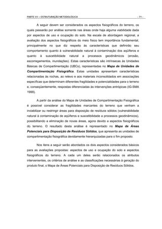PARTE III – ESTRUTURAÇÃO METODOLÓGICA                                              - 71 -


         A seguir devem ser considerados os aspectos fisiográficos do terreno, os
quais passarão por análise somente nas áreas onde haja alguma viabilidade dada
por aspectos de uso e ocupação do solo. Na escala de abordagem regional, a
avaliação dos aspectos fisiográficos do meio físico tem importância fundamental,
principalmente no que diz respeito às características que definirão seu
comportamento quanto à vulnerabilidade natural à contaminação dos aqüíferos e
quanto     à   suscetibilidade   natural   a   processos   geodinâmicos     (erosão,
escorregamentos, inundações). Estas características são intrínsecas às Unidades
Básicas de Compartimentação (UBCs), representadas no Mapa de Unidades de
Compartimentação Fisiográfica. Estas unidades apresentam características
relacionadas às rochas, ao relevo e aos materiais inconsolidados em associações
específicas que determinam diferentes fragilidades e potencialidades para o terreno
e, conseqüentemente, respostas diferenciadas às intervenções antrópicas (IG-SMA
1999).

         A partir da análise do Mapa de Unidades de Compartimentação Fisiográfica
é possível considerar as fragilidades marcantes do terreno que venham a
inviabilizar ou restringir áreas para disposição de resíduos sólidos (vulnerabilidade
natural á contaminação de aqüíferos e suscetibilidade a processos geodinâmicos),
possibilitando a eliminação de novas áreas, agora devido a aspectos fisiográficos
do terreno. O resultado desta análise é representado no Mapa de Áreas
Potenciais para Disposição de Resíduos Sólidos, que apresenta as unidades de
compartimentação fisiográfica devidamente hierarquizadas para o fim proposto.

         Nos itens a seguir serão abordados os dois aspectos considerados básicos
para as avaliações propostas: aspectos de uso e ocupação do solo e aspectos
fisiográficos do terreno. A cada um deles serão relacionados os atributos
intervenientes, os critérios de análise e as classificações necessárias à geração do
produto final, o Mapa de Áreas Potenciais para Disposição de Resíduos Sólidos.
 