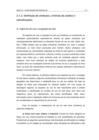 PARTE III – ESTRUTURAÇÃO METODOLÓGICA                                             - 72 -



2.1.2. Definição de atributos, critérios de análise e
classificações


A - Aspectos de uso e ocupação do solo


       Os aspectos de uso e ocupação do solo que interferem ou condicionam as
avaliações geoambientais expressam-se através de ações antrópicas que
conseqüentemente determinam as diferentes formas de uso do solo. Sobre isso,
HOLL (1998) destaca que as ações antrópicas consistem em “toda e qualquer
intervenção no meio físico provocada pelo homem. Ações antrópicas são
impulsionadas por necessidades originadas do modo de vida vigente, e modeladas
por aspectos políticos, econômicos, culturais e sociais, os quais caracterizam essas
ações. Isso indica que a ação antrópica pode ser analisada segundo muitos
enfoques, mas como elemento de análise em produtos geotécnicos a ação
antrópica deve ser investigada conforme suas formas de uso e ocupação do meio
físico, as quais são interpretadas conforme seu impacto ambiental e demanda por
espaços e recursos naturais”.

       Em outras palavras, os atributos relativos aos aspectos de uso e ocupação
do solo dizem respeito a algumas características intrínsecas à utilização do espaço
geográfico que determinam a viabilidade para um uso em análise. No caso da
seleção de áreas para disposição de resíduos sólidos, em uma escala de
abordagem regional, os aspectos de uso do solo importantes para a análise
contemplam a identificação de funções de uso do solo atual, bem como dos
respectivos graus de adensamento das áreas identificadas. Além disso,
informações sobre a legislação relativa às formas de uso do solo existentes devem
ser consideradas no mapeamento do uso do solo.

       Face ao exposto, o mapeamento de uso do solo deve considerar as
seguintes categorias:

       a) Áreas com usos urbano e industrial. Incluem-se nesta categoria as
áreas com uso urbano-industrial já instalado ou com possibilidade de expansão.
Predominam as seguintes características: alta densidade de edificações em estágio
consolidado ou em estágio de consolidação; baixa densidade de edificações e alto
 