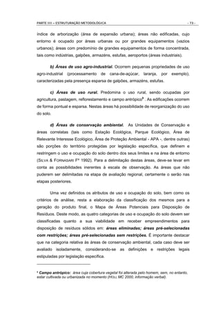PARTE III – ESTRUTURAÇÃO METODOLÓGICA                                                 - 73 -


índice de arborização (área de expansão urbana); áreas não edificadas, cujo
entorno é ocupado por áreas urbanas ou por grandes equipamentos (vazios
urbanos); áreas com predomínio de grandes equipamentos de forma concentrada,
tais como indústrias, galpões, armazéns, estufas, aeroportos (áreas industriais).

       b) Áreas de uso agro-industrial. Ocorrem pequenas propriedades de uso
agro-industrial   (processamento    de    cana-de-açúcar,    laranja,   por   exemplo),
caracterizadas pela presença esparsa de galpões, armazéns, estufas.

       c) Áreas de uso rural. Predomina o uso rural, sendo ocupadas por
agricultura, pastagem, reflorestamento e campo antrópico9 . As edificações ocorrem
de forma pontual e esparsa. Nestas áreas há possibilidade de reorganização do uso
do solo.

       d) Áreas de conservação ambiental.           As Unidades de Conservação e
áreas correlatas (tais como Estação Ecológica, Parque Ecológico, Área de
Relevante Interesse Ecológico, Área de Proteção Ambiental - APA -, dentre outras)
são porções do território protegidas por legislação específica, que definem e
restringem o uso e ocupação do solo dentro dos seus limites e na área de entorno
(SILVA & FORNASARI Fº 1992). Para a delimitação destas áreas, deve-se levar em
conta as possibilidades inerentes à escala de observação. As áreas que não
puderem ser delimitadas na etapa de avaliação regional, certamente o serão nas
etapas posteriores.

       Uma vez definidos os atributos de uso e ocupação do solo, bem como os
critérios de análise, resta a elaboração da classificação dos mesmos para a
geração do produto final, o Mapa de Áreas Potenciais para Disposição de
Resíduos. Deste modo, as quatro categorias de uso e ocupação do solo devem ser
classificadas quanto a sua viabilidade em receber empreendimentos para
disposição de resíduos sólidos em: áreas eliminadas; áreas pré-selecionadas
com restrições; áreas pré-selecionadas sem restrições. É importante destacar
que na categoria relativa às áreas de conservação ambiental, cada caso deve ser
avaliado isoladamente, considerando-se as definições e restrições legais
estipuladas por legislação específica.


9Campo antrópico: área cuja cobertura vegetal foi alterada pelo homem, sem, no entanto,
estar cultivada ou urbanizada no momento (HOLL MC 2000, informação verbal).
 