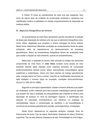 PARTE III – ESTRUTURAÇÃO METODOLÓGICA                                                    - 74 -


       A Tabela 10 reúne as características de cada uma das categorias, bem
como de alguns tipos de unidades de conservação ambiental e apresenta sua
classificação relativa à viabilidade em receber empreendimentos de disposição de
resíduos sólidos.


B - Aspectos fisiográficos do terreno


       As características do meio físico apresentam grande importância na seleção
de áreas para disposição de resíduos uma vez que os elementos fisiográficos (solo,
rocha, relevo, vegetação) que compõem o terreno interagem de forma variável.
Desta forma, determinam diferentes condições de comportamento frente às ações
antrópicas,       além   de    associarem-se   ao    desenvolvimento        de   processos
geodinâmicos. Assim, as características fisiográficas devem ser analisadas tanto
para avaliar o impacto ao meio ambiente, quando ao empreendimento.

       Nesta tese, a avaliação do terreno está centrada na análise dos elementos
componentes do meio físico. O meio físico consiste numa porção do meio
ambiente definido pelas relações entre materiais terrestres de composição
predominantemente abiótica (rocha, relevo, solo/materiais inconsolidados, águas
superficiais e subterrâneas, clima) com tipos naturais de energia (gravitacional,
solar, energia interna da Terra e outras), incluindo as modificações decorrentes da
ação biológica e humana (tipos de ocupação, condições sócio-econômicas).
(ZUQUETTE 1993; BITAR 1996B).

       Segundo os princípios apresentados, existem inúmeros atributos que podem
ser analisados, porém interessa para esta proposta metodológica apenas aqueles
que possam ser úteis à avaliação da adequabilidade das unidades do terreno para
disposição de resíduos no nível de abordagem regional. A identificação dos
atributos   foi    executada    considerando-se     sua   influência   na   avaliação   da
vulnerabilidade natural à contaminação de aqüíferos e da suscetibilidade a
ocorrência de processos geodinâmicos (erosão, escorregamentos, inundações).

       Desta forma, destacam-se os seguintes atributos: Litologia; Grau de
fraturamento da rocha; Tipo de relevo; Declividade; Amplitude do relevo; Dinâmica
superficial; Tipo de solo (textura); Espessura de solo; Profundidade do nível d’água.
 