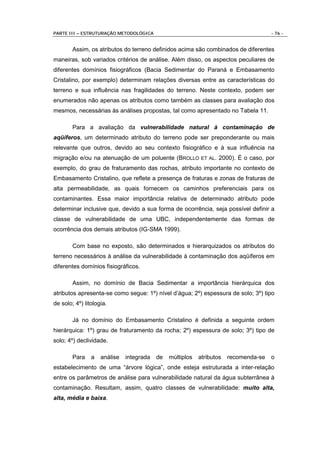 PARTE III – ESTRUTURAÇÃO METODOLÓGICA                                                 - 76 -


        Assim, os atributos do terreno definidos acima são combinados de diferentes
maneiras, sob variados critérios de análise. Além disso, os aspectos peculiares de
diferentes domínios fisiográficos (Bacia Sedimentar do Paraná e Embasamento
Cristalino, por exemplo) determinam relações diversas entre as características do
terreno e sua influência nas fragilidades do terreno. Neste contexto, podem ser
enumerados não apenas os atributos como também as classes para avaliação dos
mesmos, necessárias às análises propostas, tal como apresentado no Tabela 11.

        Para a avaliação da vulnerabilidade natural à contaminação de
aqüíferos, um determinado atributo do terreno pode ser preponderante ou mais
relevante que outros, devido ao seu contexto fisiográfico e à sua influência na
migração e/ou na atenuação de um poluente (BROLLO ET AL. 2000). É o caso, por
exemplo, do grau de fraturamento das rochas, atributo importante no contexto de
Embasamento Cristalino, que reflete a presença de fraturas e zonas de fraturas de
alta permeabilidade, as quais fornecem os caminhos preferenciais para os
contaminantes. Essa maior importância relativa de determinado atributo pode
determinar inclusive que, devido a sua forma de ocorrência, seja possível definir a
classe de vulnerabilidade de uma UBC, independentemente das formas de
ocorrência dos demais atributos (IG-SMA 1999).

        Com base no exposto, são determinados e hierarquizados os atributos do
terreno necessários à análise da vulnerabilidade à contaminação dos aqüíferos em
diferentes domínios fisiográficos.

        Assim, no domínio de Bacia Sedimentar a importância hierárquica dos
atributos apresenta-se como segue: 1º) nível d’água; 2º) espessura de solo; 3º) tipo
de solo; 4º) litologia.

        Já no domínio do Embasamento Cristalino é definida a seguinte ordem
hierárquica: 1º) grau de fraturamento da rocha; 2º) espessura de solo; 3º) tipo de
solo; 4º) declividade.

        Para    a   análise   integrada   de   múltiplos   atributos   recomenda-se   o
estabelecimento de uma “árvore lógica”, onde esteja estruturada a inter-relação
entre os parâmetros de análise para vulnerabilidade natural da água subterrânea à
contaminação. Resultam, assim, quatro classes de vulnerabilidade: muito alta,
alta, média e baixa.
 
