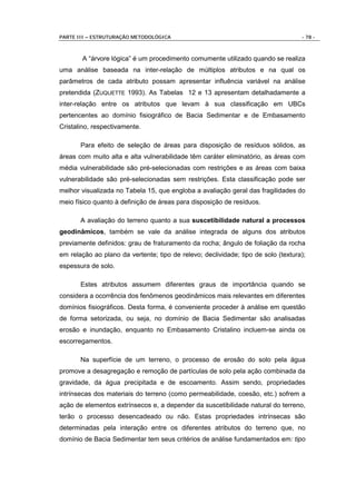 PARTE III – ESTRUTURAÇÃO METODOLÓGICA                                              - 78 -



       A “árvore lógica” é um procedimento comumente utilizado quando se realiza
uma análise baseada na inter-relação de múltiplos atributos e na qual os
parâmetros de cada atributo possam apresentar influência variável na análise
pretendida (ZUQUETTE 1993). As Tabelas 12 e 13 apresentam detalhadamente a
inter-relação entre os atributos que levam à sua classificação em UBCs
pertencentes ao domínio fisiográfico de Bacia Sedimentar e de Embasamento
Cristalino, respectivamente.

       Para efeito de seleção de áreas para disposição de resíduos sólidos, as
áreas com muito alta e alta vulnerabilidade têm caráter eliminatório, as áreas com
média vulnerabilidade são pré-selecionadas com restrições e as áreas com baixa
vulnerabilidade são pré-selecionadas sem restrições. Esta classificação pode ser
melhor visualizada no Tabela 15, que engloba a avaliação geral das fragilidades do
meio físico quanto à definição de áreas para disposição de resíduos.

       A avaliação do terreno quanto a sua suscetibilidade natural a processos
geodinâmicos, também se vale da análise integrada de alguns dos atributos
previamente definidos: grau de fraturamento da rocha; ângulo de foliação da rocha
em relação ao plano da vertente; tipo de relevo; declividade; tipo de solo (textura);
espessura de solo.

       Estes atributos assumem diferentes graus de importância quando se
considera a ocorrência dos fenômenos geodinâmicos mais relevantes em diferentes
domínios fisiográficos. Desta forma, é conveniente proceder à análise em questão
de forma setorizada, ou seja, no domínio de Bacia Sedimentar são analisadas
erosão e inundação, enquanto no Embasamento Cristalino incluem-se ainda os
escorregamentos.

       Na superfície de um terreno, o processo de erosão do solo pela água
promove a desagregação e remoção de partículas de solo pela ação combinada da
gravidade, da água precipitada e de escoamento. Assim sendo, propriedades
intrínsecas dos materiais do terreno (como permeabilidade, coesão, etc.) sofrem a
ação de elementos extrínsecos e, a depender da suscetibilidade natural do terreno,
terão o processo desencadeado ou não. Estas propriedades intrínsecas são
determinadas pela interação entre os diferentes atributos do terreno que, no
domínio de Bacia Sedimentar tem seus critérios de análise fundamentados em: tipo
 