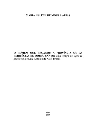 MARIA HELENA DE MOURA ARIAS




O HOMEM QUE ENGANOU A PROVÍNCIA OU AS
PERIPÉCIAS DE QORPO-SANTO: uma leitura de Cães da
província, de Luiz Antonio de Assis Brasil.




                      Assis
                      2009
 