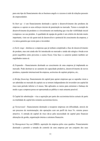 11
para este tipo de financiamento são os business angels e o recurso à rede de relações pessoais
do empreendedor.
b) Start up - é um financiamento destinado a apoiar o desenvolvimento dos produtos da
empresa e a apoiar os seus esforços iniciais de penetração no mercado. Temos o exemplo do
desenvolvimento de produtos e o investimento em marketing que visa dar visibilidade inicial
à empresa e ao seu produto. A qualidade de equipa de gestão é um critério de decisão muito
importante, visto ser ele quem terá de desenvolver o potencial de crescimento da empresa, e
é a única garantia que existe para o investidor.
c) Early stage - destina-se a empresas que já tenham completado a fase de desenvolvimento
do produto, mas este ainda não foi introduzido no mercado e ainda não atingiu o break-even
point (equilíbrio entre proveitos e custos fixos). Esta fase e a anterior podem também ser
englobados numa só.
d) Expansão - financiamento destinado ao crescimento de uma empresa já implantada no
mercado. Pode destinar-se ao aumento de capacidade produtiva, desenvolvimento de novos
produtos, expansão internacional da empresa, acréscimo de capitais próprios, etc..
e) Bridge financing- financiamento de capital para apoiar empresas que se suponha virem a
ser admitidas no mercado de capitais ou se tornem independentes do investidor em capital de
risco num período inferior a 6 meses. São aplicados os meios para estruturar o balanço de
modo a que a empresa possa ser apresentada ao público o mais atraente possível.
f) Capital de substituição - visa a aquisição por parte dos accionistas/sócios actuais de parte
ou totalidade do capital dos restantes accionistas/sócios.
g) Turnaround - financiamento destinado a recuperar empresas em dificuldade, através de
um processo de reestruturação; são operações com um perfil de risco Vs. retorno pouco
atractivo. A entrada do capital de risco dá-se pela necessidade de capital para financiar
alterações de gestão, organização interna e estrutura financeira.
h) Management buy-out (MBO)- aquisição da empresa pelos seus quadros. Financiamento
destinado a permitir a tomada do controlo de uma empresa por um conjunto dos seus
 
