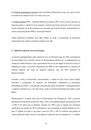 14
b) Venda da participação a terceiros, quer investidores tradicionais (trade sale), quer a outros
investidores de capital de risco (secondary buy-out).
c) Venda em Bolsa (OPV – Operação Pública de Venda ou IPO - inicial public offering) em
especial quando o capital de risco assumiu a natureza de bridge financing. Esta é uma das
formas preferidas de desinvestimento nos mercados mais desenvolvidos, principalmente se
existir uma projecção das PME’s no mercado bolsista.
Ainda poderemos considerar mais duas formas de saída, a amortização de prestações
suplementares de capital e a perda do capital (write-off).
2. Indústria capital de risco em Portugal
A primeira regulamentação sobre capital de risco em Portugal surge em 1986, consequência
da necessidade de se encontrar formas de financiamento alternativas e complementares ao
sistema de crédito bancário, com o aparecimento de novas actividades na área dos serviços e
indústrias de ponta, a crescente importância das PME no seio empresarial e a carência de
recursos próprios por parte de algumas empresas com um forte potencial de
desenvolvimento.
Contudo e como já mencionado, historicamente, o capital de risco esteve quase sempre
associado à recuperação de empresas em dificuldade, colmatando as tradicionais
dificuldades das PME’s, contrariando a filosofia base deste instrumento. Consequentemente,
a indústria encontrava-se, e de certa forma, ainda se encontra dominada pelo Estado e pela
Banca.
Relativamente à evolução deste tipo de financiamento em Portugal até 1998, é possível
distinguir-se um primeiro período de 1986 a 1991 e um segundo período decorrente de 1992
a 1998. É de referir que no primeiro, somente em 1989 é que se registou um acréscimo
significativo do número de SCR verificando-se um crescimento de fundos disponíveis de 5
para 27 milhões de contos e que entre os anos de 1991 e 1992 se verificou uma quebra no
volume global de fundos afectos à actividade de capital de risco no montante de 7,1 milhões
 