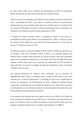 15
de contos. Desde então, tem-se verificado um abrandamento do ritmo de investimento,
embora tenha havido um aumento dos fundos afectos ao Capital de Risco.
Todo este cenário foi consequência dos efeitos de uma conjuntura económica desfavorável
sobre a generalidade das SCR, o que induziu à tomada de políticas de desinvestimento
implementadas por estas sociedades. Outro factor que contribuiu para esta situação foi todo
um conjunto de dificuldades acrescidas em alienar as participações face à "inexistência" em
Portugal de um verdadeiro mercado de títulos dirigido para as PME.
O aumento do volume de fundos afectos à actividade de capital de risco deveu-se à
possibilidade das SCR gerirem fundos de investimento (FCR e FRIE). Verificou-se, assim,
um aumento de 28,2 milhões de contos do total dos fundos disponíveis em 1992 para um
total de 77,7 milhões de contos em 1998.
Actualmente, operam no mercado Português 20 SCR, estando o mercado de capital de risco
em Portugal a atrair novos operadores, alheios à banca ou às sociedades públicas, que
contudo ainda se mantêm líderes absolutos do mercado nacional, tendo sido constituídas
quatro novas sociedades de capital de risco e três fundos desde finais de 2004. Além destas
empresas, existem ainda vários venture capitalists não organizados em SCR, actuando em
nome individual ou através de sociedades de gestão de participações sociais, constituindo
verdadeiros business angels.
Este aparente dinamismo da indústria estará relacionado com as alterações do
enquadramento legal e fiscal, com destaques para a isenção do IRC sobre as mais valias
realizadas com a venda das participações e a facilitação do acesso com a simplificação do
processo de constituição e de funcionamento das SCR e redução do montante mínimo
exigido para a constituição de uma sociedade de capital de risco. Outro factor que parece
estar relacionado com este incremento resulta do excesso de liquidez do mercado, bem como
da necessidade de diversificação de investimentos.
O investimento total efectuado através de capital de risco foi, em 2005, de 245 milhões de
euros, denotando um aumento de quase 100% face ao ano anterior, mas ainda distante dos
quase 2 mil milhões de euros investidos em Espanha no mesmo período (sendo que 35 das
operações realizadas ultrapassaram os 10 milhões, maioritariamente em MBO’s).
 