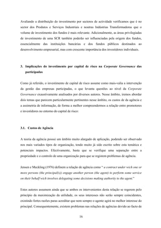 16
Avaliando a distribuição do investimento por sectores de actividade verificamos que é no
sector dos Produtos e Serviços Industriais e noutras Indústrias Transformadoras que o
volume de investimento dos fundos é mais relevante. Adicionalmente, as áreas privilegiadas
de investimento de uma SCR também poderão ser influenciadas pela origem dos fundos,
essencialmente das instituições bancárias e dos fundos públicos destinados ao
desenvolvimento empresarial, mas com crescente importância dos investidores individuais.
3. Implicações do investimento por capital de risco na Corporate Governance das
participadas
Como já referido, o investimento de capital de risco assume como mais-valia a intervenção
da gestão das empresas participadas, o que levanta questões ao nível da Corporate
Governance exaustivamente analisados por diversos autores. Nesse âmbito, iremos abordar
dois temas que parecem particularmente pertinentes nesse âmbito, os custos de da agência e
a assimetria de informação, de forma a melhor compreendermos a relação entre promotores
e investidores no entorno do capital de risco:
3.1. Custos de Agência
A teoria da agência possui um âmbito muito alargado de aplicação, podendo ser observado
nos mais variados tipos de organização, tendo muito já sido escrito sobre esta temática e
potenciais impactos. Efectivamente, basta que se verifique uma separação entre a
propriedade e o controlo de uma organização para que se registem problemas de agência.
Jensen e Meckling (1976) definem a relação de agência como “ a contract under wich one or
more persons (the principal(s)) engage another person (the agent) to perform some service
on their behalf wich involves delegating some decisions making authority to the agent.”
Estes autores assumem ainda que se ambos os intervenientes desta relação se regerem pelo
princípio da maximização da utilidade, os seus interesses não serão sempre coincidentes,
existindo fortes razões paras acreditar que nem sempre o agente agirá no melhor interesse do
principal. Consequentemente, existem problemas nas relações de agências devido ao facto de
 