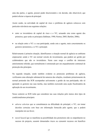 17
uma das partes, o agente, possuir poder discricionário e de decisão, não observável, que
poderá afectar a riqueza do principal.
Assim sendo, na actividade de capital de risco o problema de agência coloca-se com
particular relevância nas seguintes relações:
• entre os investidores de capital de risco e o VC, actuando esta como agente dos
primeiros, quer serão os principais (Sahlman, 1990; Norton, 2005; Bartlett, 2006);
• na relação entre o VC e a sua participada, sendo esta o agente, mais concretamente os
gestores/ promotores, e o VC o principal.
Relativamente à primeira situação, identificamos a situação normal de agência no ambiente
empresarial, sendo o VC um normal veículo de investimento, que poderá ser gerido por
colaboradores que não os investidores. Neste caso surge o conflito de interesses
anteriormente referido, que normalmente é estruturado por um enquadramento contratual de
protecção dos principais.
Na segunda situação, sendo também evidente os potenciais problemas de agência,
verificamos uma alteração substancial da natureza das relações, resultante primeiramente da
normal pretensão das SCR acompanhar activamente a gestão da sua participada, não só
apoiando os gestores nas suas tarefas, mas também exercendo uma acção fiscalizadora da
aplicação do seu investimento.
Nesse contexto as SCR terão que considerar nas suas relações pelo menos dois tipos de
condicionalismos principais:
• adverse selection que se consubstancia na dificuldade do principal, o VC, em tomar
decisões correctas com base em informação fornecida pelo agente, que a poderá
manipular em seu favor;
• moral hazard que se manifesta na possibilidade dos promotores não se empenharem no
sucesso do projecto, assumir demasiados riscos ou consumir recursos em benefício
 