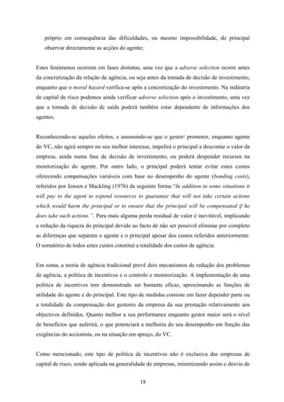 18
próprio em consequência das dificuldades, ou mesmo impossibilidade, do principal
observar directamente as acções do agente;
Estes fenómenos ocorrem em fases distintas, uma vez que a adverse selection ocorre antes
da concretização da relação de agência, ou seja antes da tomada de decisão de investimento,
enquanto que o moral hazard verifica-se após a concretização do investimento. Na indústria
de capital de risco podemos ainda verificar adverse selection após o investimento, uma vez
que a tomada de decisão de saída poderá também estar dependente de informações dos
agentes.
Reconhecendo-se aqueles efeitos, e assumindo-se que o gestor/ promotor, enquanto agente
do VC, não agirá sempre no seu melhor interesse, impelirá o principal a descontar o valor da
empresa, ainda numa fase de decisão de investimento, ou poderá despender recursos na
monitorização do agente. Por outro lado, o principal poderá tentar evitar estes custos
oferecendo compensações variáveis com base no desempenho do agente (bonding costs),
referidos por Jensen e Mackling (1976) da seguinte forma “In addition in some situations it
will pay to the agent to expend resources to guarantee that will not take certain actions
which would harm the principal or to ensure that the principal will be compensated if he
does take such actions.”. Para mais alguma perda residual de valor é inevitável, implicando
a redução da riqueza do principal devido ao facto de não ser possível eliminar por completo
as diferenças que separam o agente e o principal apesar dos custos referidos anteriormente.
O somatório de todos estes custos constituí a totalidade dos custos de agência.
Em suma, a teoria de agência tradicional prevê dois mecanismos de redução dos problemas
de agência, a política de incentivos e o controlo e monitorização. A implementação de uma
política de incentivos tem demonstrado ser bastante eficaz, aproximando as funções de
utilidade do agente e do principal. Este tipo de medidas consiste em fazer depender parte ou
a totalidade da compensação dos gestores da empresa da sua prestação relativamente aos
objectivos definidos. Quanto melhor a sua performance enquanto gestor maior será o nível
de benefícios que auferirá, o que potenciará a melhoria do seu desempenho em função das
exigências do accionista, ou na situação em apreço, do VC.
Como mencionado, este tipo de política de incentivos não é exclusiva das empresas de
capital de risco, sendo aplicada na generalidade de empresas, minimizando assim o desvio de
 