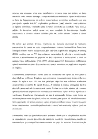 19
recursos das empresas pelos seus trabalhadores, recursos estes que podem ser tanto
materiais, como somente de tempo. A especificidade das empresas de capital de risco reside
no facto de frequentemente os gestores serem também accionistas, geralmente com uma
participação superior à do VC, originando o que Bartlett (2006) identifica como problemas
de agência horizontais, verificados entre os vários accionistas da sociedade. Neste casos, a
política de incentivos poderá passar por uma estratégia de investimentos faseado,
condicionado a diversos critérios definidos pelo VC, como referem Gompers e Lerner
(1998).
De referir que existem diversas referências na literatura disponível às vantagens
comparativas do capital de risco comparativamente a outros intermediários financeiros,
como por exemplo bancos ou accionistas, para lidar com os problemas de agência. Cumming
(2001) considera que os VC desenvolveram capacidades de selecção e monitorização,
evitando o financiamento em projectos de baixa qualidade e assim reduzir o custo de
agência. Nesse âmbito, Jeng e Wells (2000) afirmam que as SCR diminuem os problemas de
agência assumindo um papel de active investor, ou seja assumindo um papel activo na gestão
da empresa.
Efectivamente, compreender a forma como os investidores em capital de risco gerem a
diversidade de problemas de agência que enfrentam e consequentemente tentam reduzir os
custos de agência tem sido um dos principais objectivo dos trabalhos académicos
desenvolvidos no âmbito do capital de risco. A literatura é extensa, abrangendo desde a
descrição pormenorizada de contratos de capital de risco ou modelos teóricos de contratos
óptimos até análises empíricas dos resultados dos contratos de capital de risco. Apesar de se
verificarem divergências relativamente ao que é considerado óptimo como forma de
minimização dos custos de agência, existe um consenso geral que os VC são eficientes em o
fazer, recorrendo em termos genéricos a cinco principais medidas: staged investment, equity
based compensation, convertible preferred stock, control and monitoring rights e syndicate
investments.
Recorrendo à teoria de agência tradicional, podemos afirmar que as três primeiras medidas
se enquadram no conceito de política de incentivos, o controlo e monitorização mantêm-se,
constatando-se que o staged investment acumula um papel de incentivo de monitorização.
 