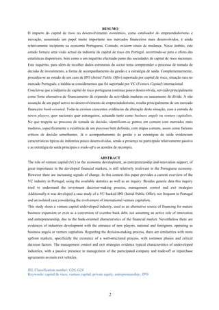 2
RESUMO
O impacto do capital de risco no desenvolvimento económico, como catalisador do empreendedorismo e
inovação, assumindo um papel muito importante nos mercados financeiros mais desenvolvidos, é ainda
relativamente incipiente na economia Portuguesa. Contudo, existem sinais de mudança. Nesse âmbito, este
estudo fornece uma visão actual da indústria de capital de risco em Portugal, recorrendo-se para o efeito das
estatísticas disponíveis, bem como a um inquérito efectuado junto das sociedades de capital de risco nacionais.
Este inquérito, para além de recolher dados estruturais do sector tenta compreender o processo de tomada de
decisão de investimento, a forma de acompanhamento da gestão e a estratégia de saída. Complementarmente,
procedeu-se ao estudo de um caso de IPO (Initial Public Offer) suportada por capital de risco, situação rara no
mercado Português, e inédita se considerarmos que foi suportado por VC (Venture Capital) internacional.
Conclui-se que a indústria de capital de risco portuguesa continua pouco desenvolvida, servindo principalmente
como fonte alternativa de financiamento de expansão da actividade maduras ou saneamento de dívida. A não
assunção de um papel activo no desenvolvimento do empreendedorismo, resulta principalmente de um mercado
financeiro bank-oriented. Todavia existem crescentes evidências da alteração desta situação, com a entrada de
novos players, quer nacionais quer estrangeiros, actuando tanto como business angels ou venture capitalists.
No que respeita ao processo de tomada de decisão, identificam-se pontos em comum com mercados mais
maduros, especificamente a existência de um processo bem definido, com etapas comuns, assim como factores
críticos de decisão semelhantes. Já o acompanhamento da gestão e as estratégias de saída evidenciam
características típicas de indústrias pouco desenvolvidas, sendo a presença na participada relativamente passiva
e as estratégia de saída principais o trade-off e os acordos de recompra.
ABSTRACT
The role of venture capital (VC) in the economic development, as entrepreneurship and innovation support, of
great importance in the developed financial markets, is still relatively irrelevant in the Portuguese economy.
However there are increasing signals of change. In this context this paper provides a current overview of the
VC industry in Portugal, using the available statistics as well as an inquiry. Besides generic data this inquiry
tried to understand the investment decision-making process, management control and exit strategies
Additionally it was developed a case study of a VC backed IPO (Initial Public Offer), not frequent in Portugal
and an isolated case considering the evolvement of international venture capitalists.
This study shoes a venture capital undeveloped industry, used as an alternative source of financing for mature
business expansion or even as a conversion of overdue bank debt, not assuming an active role of innovation
and entrepreneurship, due to the bank-oriented characteristics of the financial market. Nevertheless there are
evidences of industries development with the entrance of new players, national and foreigners, operating as
business angels or venture capitalists. Regarding the decision-making process, there are similarities with more
upfront markets, specifically the existence of a well-structured process, with common phases and critical
decision factors. The management control and exit strategies evidence typical characteristics of undeveloped
industries, with a passive presence in management of the participated company and trade-off or repurchase
agreements as main exit vehicles.
JEL Classification number: G20, G24
Keywords: capital de risco, venture capital, private equity, entrepreneurship , IPO.
 