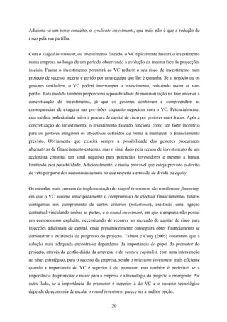 20
Adiciona-se um novo conceito, o syndicate investments, que mais não é que a redução de
risco pela sua partilha.
Com o staged investment, ou investimento faseado, o VC tipicamente faseará o investimento
numa empresa ao longo de um período observando a evolução da mesma face ás projecções
iniciais. Fasear o investimento permitirá ao VC reduzir o seu risco de investimento num
projecto de sucesso incerto e gerido por uma equipa que lhe é estranha. Se o negócio ou os
gestores desiludem, o VC poderá interromper o investimento, reduzindo assim as suas
perdas. Esta medida também proporciona a possibilidade de monitorização na fase anterior à
concretização do investimento, já que os gestores conhecem e compreendem as
consequências de exagerar nas previsões enquanto negociem com o VC. Potencialmente,
esta medida poderá ainda inibir a procura de capital de risco por gestores mais fracos. Após a
concretização do investimento, o investimento faseado funciona como um forte incentivo
para os gestores atingirem os objectivos definidos de forma a manterem o financiamento
previsto. Obviamente que existirá sempre a possibilidade dos gestores procurarem
alternativas de financiamento externas, mas o sinal dado pela recusa de investimento de um
accionista constituí um sinal negativo para potenciais investidores e mesmo a banca,
limitando esta possibilidade. Adicionalmente, é muito provável que esteja previsto o direito
de veto por parte dos accionistas actuais no que respeita a emissão de dívida ou equity.
Os métodos mais comuns de implementação do staged investment são o milestone financing,
em que o VC assume antecipadamente o compromisso de efectuar financiamentos futuros
contigentes aos cumprimento de certos critérios (milestones), existindo uma ligação
contratual vinculando ambas as partes, e o round investment, em que a empresa não possuí
um compromisso explícito, necessitando de recorrer ao mercado de capital de risco para
injecções adicionais de capital, onde presumivelmente conseguirá obter financiamento se
demonstrar a existência de progresso do projecto. Talmor e Cuny (2005) constatam que a
solução mais adequada encontra-se dependente da importância do papel do promotor do
projecto, através da gestão diária da empresa, e do venture capitalist, com uma intervenção
ao nível estratégico, para o sucesso da empresa, sendo o milestone investment mais eficiente
quando a importância do VC é superior à do promotor, mas também é preferível se a
importância do promotor é maior para a empresa e a tecnologia do projecto é emergente. Por
outro lado, se a importância do promotor é superior à do VC e o sucesso tecnológico
depende de economia de escala, o round investment parece ser a melhor opção.
 