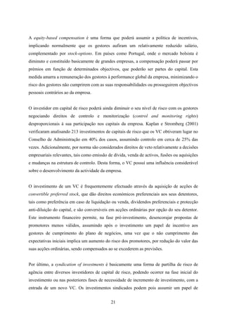 21
A equity-based compensation é uma forma que poderá assumir a política de incentivos,
implicando normalmente que os gestores aufiram um relativamente reduzido salário,
complementado por stock-options. Em países como Portugal, onde o mercado bolsista é
diminuto e constituído basicamente de grandes empresas, a compensação poderá passar por
prémios em função de determinados objectivos, que poderão ser partes do capital. Esta
medida amarra a remuneração dos gestores à performance global da empresa, minimizando o
risco dos gestores não cumprirem com as suas responsabilidades ou prosseguirem objectivos
pessoais contrários ao da empresa.
O investidor em capital de risco poderá ainda diminuir o seu nível de risco com os gestores
negociando direitos de controlo e monitorização (control and monitoring rights)
desproporcionais á sua participação nos capitais da empresa. Kaplan e Stromberg (2001)
verificaram analisando 213 investimentos de capitais de risco que os VC obtiveram lugar no
Conselho de Administração em 40% dos casos, assumindo controlo em cerca de 25% das
vezes. Adicionalmente, por norma são considerados direitos de veto relativamente a decisões
empresariais relevantes, tais como emissão de dívida, venda de activos, fusões ou aquisições
e mudanças na estrutura de controlo. Desta forma, o VC possuí uma influência considerável
sobre o desenvolvimento da actividade da empresa.
O investimento de um VC é frequentemente efectuado através da aquisição de acções de
convertible preferred stock, que dão direitos económicos preferenciais aos seus detentores,
tais como preferência em caso de liquidação ou venda, dividendos preferenciais e protecção
anti-diluição do capital, e são conversíveis em acções ordinárias por opção do seu detentor.
Este instrumento financeiro permite, na fase pré-investimento, desencorajar propostas de
promotores menos válidos, assumindo após o investimento um papel de incentivo aos
gestores de cumprimento do plano de negócios, uma vez que o não cumprimento das
expectativas iniciais implica um aumento do risco dos promotores, por redução do valor das
suas acções ordinárias, sendo compensados ao se excederem as previsões.
Por último, a syndication of investments é basicamente uma forma de partilha de risco de
agência entre diversos investidores de capital de risco, podendo ocorrer na fase inicial do
investimento ou nas posteriores fases de necessidade de incremento de investimento, com a
entrada de um novo VC. Os investimentos sindicados podem pois assumir um papel de
 