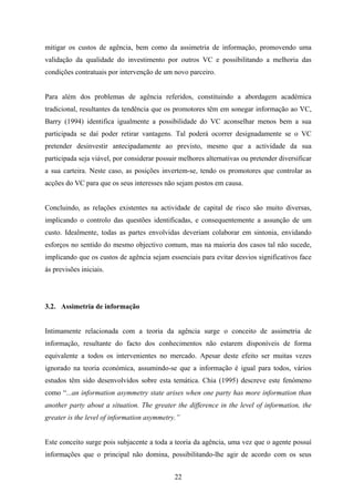 22
mitigar os custos de agência, bem como da assimetria de informação, promovendo uma
validação da qualidade do investimento por outros VC e possibilitando a melhoria das
condições contratuais por intervenção de um novo parceiro.
Para além dos problemas de agência referidos, constituindo a abordagem académica
tradicional, resultantes da tendência que os promotores têm em sonegar informação ao VC,
Barry (1994) identifica igualmente a possibilidade do VC aconselhar menos bem a sua
participada se daí poder retirar vantagens. Tal poderá ocorrer designadamente se o VC
pretender desinvestir antecipadamente ao previsto, mesmo que a actividade da sua
participada seja viável, por considerar possuir melhores alternativas ou pretender diversificar
a sua carteira. Neste caso, as posições invertem-se, tendo os promotores que controlar as
acções do VC para que os seus interesses não sejam postos em causa.
Concluindo, as relações existentes na actividade de capital de risco são muito diversas,
implicando o controlo das questões identificadas, e consequentemente a assunção de um
custo. Idealmente, todas as partes envolvidas deveriam colaborar em sintonia, envidando
esforços no sentido do mesmo objectivo comum, mas na maioria dos casos tal não sucede,
implicando que os custos de agência sejam essenciais para evitar desvios significativos face
às previsões iniciais.
3.2. Assimetria de informação
Intimamente relacionada com a teoria da agência surge o conceito de assimetria de
informação, resultante do facto dos conhecimentos não estarem disponíveis de forma
equivalente a todos os intervenientes no mercado. Apesar deste efeito ser muitas vezes
ignorado na teoria económica, assumindo-se que a informação é igual para todos, vários
estudos têm sido desenvolvidos sobre esta temática. Chia (1995) descreve este fenómeno
como “...an information asymmetry state arises when one party has more information than
another party about a situation. The greater the difference in the level of information, the
greater is the level of information asymmetry.”
Este conceito surge pois subjacente a toda a teoria da agência, uma vez que o agente possuí
informações que o principal não domina, possibilitando-lhe agir de acordo com os seus
 