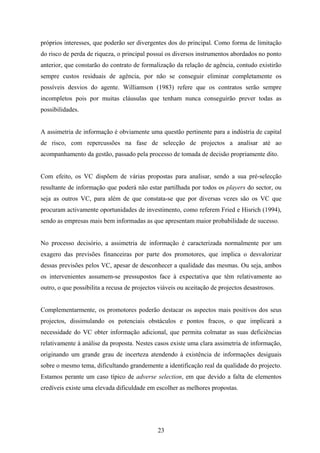 23
próprios interesses, que poderão ser divergentes dos do principal. Como forma de limitação
do risco de perda de riqueza, o principal possuí os diversos instrumentos abordados no ponto
anterior, que constarão do contrato de formalização da relação de agência, contudo existirão
sempre custos residuais de agência, por não se conseguir eliminar completamente os
possíveis desvios do agente. Williamson (1983) refere que os contratos serão sempre
incompletos pois por muitas cláusulas que tenham nunca conseguirão prever todas as
possibilidades.
A assimetria de informação é obviamente uma questão pertinente para a indústria de capital
de risco, com repercussões na fase de selecção de projectos a analisar até ao
acompanhamento da gestão, passado pela processo de tomada de decisão propriamente dito.
Com efeito, os VC dispõem de várias propostas para analisar, sendo a sua pré-selecção
resultante de informação que poderá não estar partilhada por todos os players do sector, ou
seja as outros VC, para além de que constata-se que por diversas vezes são os VC que
procuram activamente oportunidades de investimento, como referem Fried e Hisrich (1994),
sendo as empresas mais bem informadas as que apresentam maior probabilidade de sucesso.
No processo decisório, a assimetria de informação é caracterizada normalmente por um
exagero das previsões financeiras por parte dos promotores, que implica o desvalorizar
dessas previsões pelos VC, apesar de desconhecer a qualidade das mesmas. Ou seja, ambos
os intervenientes assumem-se pressupostos face à expectativa que têm relativamente ao
outro, o que possibilita a recusa de projectos viáveis ou aceitação de projectos desastrosos.
Complementarmente, os promotores poderão destacar os aspectos mais positivos dos seus
projectos, dissimulando os potenciais obstáculos e pontos fracos, o que implicará a
necessidade do VC obter informação adicional, que permita colmatar as suas deficiências
relativamente à análise da proposta. Nestes casos existe uma clara assimetria de informação,
originando um grande grau de incerteza atendendo à existência de informações desiguais
sobre o mesmo tema, dificultando grandemente a identificação real da qualidade do projecto.
Estamos perante um caso típico de adverse selection, em que devido a falta de elementos
credíveis existe uma elevada dificuldade em escolher as melhores propostas.
 