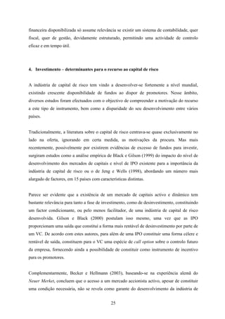 25
financeira disponibilizada só assume relevância se existir um sistema de contabilidade, quer
fiscal, quer de gestão, devidamente estruturado, permitindo uma actividade de controlo
eficaz e em tempo útil.
4. Investimento – determinantes para o recurso ao capital de risco
A indústria de capital de risco tem vindo a desenvolver-se fortemente a nível mundial,
existindo crescente disponibilidade de fundos ao dispor de promotores. Nesse âmbito,
diversos estudos foram efectuados com o objectivo de compreender a motivação do recurso
a este tipo de instrumento, bem como a disparidade do seu desenvolvimento entre vários
países.
Tradicionalmente, a literatura sobre o capital de risco centrava-se quase exclusivamente no
lado na oferta, ignorando em certa medida, as motivações da procura. Mas mais
recentemente, possivelmente por existirem evidências de excesso de fundos para investir,
surgiram estudos como a análise empírica de Black e Gilson (1999) do impacto do nível de
desenvolvimento dos mercados de capitais e nível de IPO existente para a importância da
indústria de capital de risco ou o de Jeng e Wells (1998), abordando um número mais
alargado de factores, em 15 países com características distintas.
Parece ser evidente que a existência de um mercado de capitais activo e dinâmico tem
bastante relevância para tanto a fase de investimento, como de desinvestimento, constituindo
um factor condicionante, ou pelo menos facilitador, de uma indústria de capital de risco
desenvolvida. Gilson e Black (2000) postulam isso mesmo, uma vez que as IPO
proporcionam uma saída que constituí a forma mais rentável de desinvestimento por parte de
um VC. De acordo com estes autores, para além de uma IPO constituir uma forma célere e
rentável de saída, constituem para o VC uma espécie de call option sobre o controlo futuro
da empresa, fornecendo ainda a possibilidade de constituir como instrumento de incentivo
para os promotores.
Complementarmente, Becker e Hellmann (2003), baseando-se na experiência alemã do
Neuer Merket, concluem que o acesso a um mercado accionista activo, apesar de constituir
uma condição necessária, não se revela como garante do desenvolvimento da indústria de
 