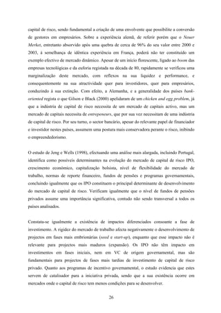 26
capital de risco, sendo fundamental a criação de uma envolvente que possibilite a conversão
de gestores em empresários. Sobre a experiência alemã, de referir porém que o Neuer
Merket, entretanto absorvido após uma quebra de cerca de 96% do seu valor entre 2000 e
2003, à semelhança de idêntica experiência em França, poderá não ter constituído um
exemplo efectivo de mercado dinâmico. Apesar de um início florescente, ligado ao boom das
empresas tecnológicas e da euforia registada na década de 80, rapidamente se verificou uma
marginalização deste mercado, com reflexos na sua liquidez e performance, e
consequentemente na sua atractividade quer para investidores, quer para empresários,
conduzindo à sua extinção. Com efeito, a Alemanha, e a generalidade dos países bank-
oriented regista o que Gilson e Black (2000) apelidaram de um chicken and egg problem, já
que a indústria de capital de risco necessita de um mercado de capitais activo, mas um
mercado de capitais necessita de entrepeneurs, que por sua vez necessitam de uma indústria
de capital de risco. Por seu turno, o sector bancário, apesar do relevante papel de financiador
e investidor nestes países, assumem uma postura mais conservadora perante o risco, inibindo
o empreendedorismo.
O estudo de Jeng e Wells (1998), efectuando uma análise mais alargada, incluindo Portugal,
identifica como possíveis determinantes na evolução do mercado de capital de risco IPO,
crescimento económico, capitalização bolsista, nível de flexibilidade do mercado de
trabalho, normas de reporte financeiro, fundos de pensões e programas governamentais,
concluindo igualmente que os IPO constituem o principal determinante de desenvolvimento
do mercado de capital de risco. Verificam igualmente que o nível de fundos de pensões
privados assume uma importância significativa, contudo não sendo transversal a todos os
países analisados.
Constata-se igualmente a existência de impactos diferenciados consoante a fase de
investimento. A rigidez do mercado de trabalho afecta negativamente o desenvolvimento de
projectos em fases mais embrionárias (seed e start-up), enquanto que esse impacto não é
relevante para projectos mais maduros (expansão). Os IPO não têm impacto em
investimentos em fases iniciais, nem em VC de origem governamental, mas são
fundamentais para projectos de fases mais tardias de investimento de capital de risco
privado. Quanto aos programas de incentivo governamental, o estudo evidencia que estes
servem de catalisador para a iniciativa privada, sendo que a sua existência ocorre em
mercados onde o capital de risco tem menos condições para se desenvolver.
 