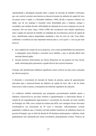 27
Aprofundando a abordagem encetada sobre a rigidez do mercado de trabalho verificamos
que esta variável constituí uma barreira ao desenvolvimento da indústria de capital de risco
em países como o Japão e a Alemanha (Sahlman, 1990), devido a aspectos culturais (no
Japão, sair de um emprego é encarado como deslealdade para a empresa, colegas e
sociedade), mas também devido a dificuldades de obtenção de um novo emprego em caso de
insucesso. Por seu turno, Jeng e Wells (1998) não reconhecem uma relação significativa
entre a rigidez do mercado de trabalho na totalidade dos investimentos através de capital de
risco, identificando todavia disparidades atendendo à fase do ciclo de vida. Com efeito,
confirmam a existência de uma importante barreira para o seed-capital e start-up por dois
motivos:
• risco implícito de criação de novos projectos, com a maior probabilidade dos promotores
e empregados serem forçados a encontrar novo trabalho, o que se advinha difícil num
mercado laboral rígido;
• elevada incerteza relativamente aos fluxos financeiros de um projecto em fase inicial,
sendo valorizada pelos promotores a gestão flexível dos recursos humanos.
Contudo, não identificaram influência significativa desta variável em fases mais avançadas
da vida dos projectos.
A dimensão e crescimento do mercado de fundos de pensões, apesar de aparentemente
relevantes para o desenvolvimento da indústria de capital de risco, não o são de forma
transversal a todos os países, consequência do ambiente regulatório de cada país.
As evidências também demonstram que programas governamentais poderão apoiar a
indústria a desenvolver-se, por duas vertentes a regulamentação e a intervenção directa. A
criação de um enquadramento legal potencia o crescimento do mercado, tal como sucedeu
em Portugal, em 1986, com a criação do estatuto das SCR, com vantagens fiscais relevantes
(verificando-se um crescimento de 38 vezes o mercado). Adicionalmente, existem
igualmente evidências que a iniciativa privada também beneficiou da influência directa do
governo Português, que no final da década de 80 dominava praticamente a indústria, tendo
gradualmente sido substituído por outros investidores, principalmente a banca. Todavia, de
 