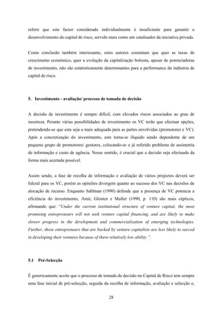 28
referir que este factor considerado individualmente é insuficiente para garantir o
desenvolvimento do capital de risco, servido mais como um catalisador da iniciativa privada.
Como conclusão também interessante, estes autores constatam que quer as taxas de
crescimento económico, quer a evolução da capitalização bolsista, apesar de potenciadoras
de investimento, não são estatisticamente determinantes para a performance da indústria de
capital de risco.
5. Investimento - avaliação/ processo de tomada de decisão
A decisão de investimento é sempre difícil, com elevados riscos associados ao grau de
incerteza. Perante várias possibilidades de investimento os VC terão que efectuar opções,
pretendendo-se que esta seja a mais adequada para as partes envolvidas (promotores e VC).
Após a concretização do investimento, este torna-se ilíquido sendo dependente de um
pequeno grupo de promotores/ gestores, colocando-se o já referido problema de assimetria
de informação e custo de agência. Nesse sentido, é crucial que a decisão seja efectuada da
forma mais acertada possível.
Assim sendo, a fase de recolha de informação e avaliação de vários projectos deverá ser
fulcral para os VC, porém as opiniões divergem quanto ao sucesso dos VC nas decisões de
alocação de recurso. Enquanto Sahlman (1990) defende que a presença de VC potencia a
eficiência do investimento, Amit, Glosten e Muller (1990, p. 110) são mais cépticos,
afirmando que: “Under the current institutional structure of venture capital, the most
promising entrepreneurs will not seek venture capital financing, and are likely to make
slower progress in the development and commercialization of emerging technologies.
Further, those entrepreneurs that are backed by venture capitalists are less likely to succed
in developing their ventures because of there relatively low ability.”.
5.1 Pré-Selecção
É genericamente aceite que o processo de tomada de decisão no Capital de Risco tem sempre
uma fase inicial de pré-selecção, seguida da recolha de informação, avaliação e selecção e,
 