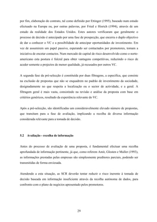 29
por fim, elaboração do contrato, tal como definido por Ettinger (1995), baseado num estudo
efectuado na Europa ou, por outras palavras, por Fried e Hisrich (1994), através de um
estudo da realidade dos Estados Unidos. Estes autores verificaram que geralmente o
processo de decisão é antecipado por uma fase de prospecção, que encerra o duplo objectivo
de dar a conhecer o VC e a possibilidade de antecipar oportunidades de investimento. Em
vez de assumirem um papel passivo, esperando ser contactados por promotores, tomam a
iniciativa de encetar contactos. Num mercado de capital de risco desenvolvido como o norte-
americano esta postura é fulcral para obter vantagens competitivas, reduzindo o risco de
aceder somente a projectos de menor qualidade, já recusados por outros VC.
A segunda fase da pré-selecção é constituída por duas filtragens, a específica, que consiste
na exclusão de propostas que não se enquadrem no padrão de investimento da sociedade,
designadamente no que respeita a localização ou o sector de actividade, e a geral. A
filtragem geral é mais vasta, consistindo na revisão e análise da proposta com base em
critérios genéricos, resultado da experiência relevante do VC.
Após a pré-selecção, são identificadas um consideravelmente elevado número de propostas,
que transitam para a fase de avaliação, implicando a recolha de diversa informação
considerada relevante para a tomada de decisão.
5.2 Avaliação - recolha de informação
Antes do processo de avaliação de uma proposta, é fundamental efectuar uma recolha
aprofundada de informação pertinente, já que, como referem Amit, Glosten e Muller (1993),
as informações prestadas pelas empresas são simplesmente preditores parciais, podendo ser
transmitidas de forma enviesada.
Atendendo a esta situação, as SCR deverão tentar reduzir o risco inerente à tomada de
decisão baseada em informação insuficiente através da recolha autónoma de dados, para
confronto com o plano de negócios apresentado pelos promotores.
 