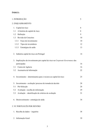 3
ÍNDICE:
1. INTRODUÇÃO 5
2. ENQUADRAMENTO
1. Capital de risco 8
1.1 A história do capital de risco 8
1.2 Definição 9
1.3 Revisão de Conceitos 10
1.3.1 Fases de investimento 10
1.3.2 Tipos de investidores 12
1.3.3 Estratégias de saída 13
2. Indústria capital de risco em Portugal 14
3. Implicações do investimento por capital de risco na Corporate Governance das
participadas 16
3.1 Custos de Agência 16
3.2 Assimetria de Informação 22
4. Investimento – determinantes para o recurso ao capital de risco 25
5. Investimento - avaliação/ processo de tomada de decisão 28
5.1 Pré-Selecção 28
5.2 Avaliação - recolha de informação 29
5.3 Avaliação – identificação de critérios de avaliação 31
6. Desinvestimento - estratégia de sáida 34
3. VC PORTUGUÊS POR DENTRO
1. Recolha de dados – inquérito 38
2. Informação Geral 39
 