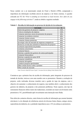 30
Nesse sentido vai o já mencionado estudo de Fried e Hisrich (1994), comparando a
importância da informação recolhida através da empresa e de fontes externas. A questão
colocada aos VC foi “Prior to funding an investment as lead investor, how often do you
engage in the following activities?”, tendo-se obtido o seguinte resultado:
Tabela 2 – Recolha de informação no processo de decisão de investimento
Actividade %
Entrevista gestores do projecto/ empresa 100%
Visita às instalações da empresa 100%
Contactar anteriores sócios do promotor do projecto 96%
Contactar investidores externos 96%
Contactar clientes actuais 93%
Contactar clientes potenciais 90%
Investigar valor de mercado de empresas comparáveis 86%
Promover revisão das estimativas financeiras do projecto 84%
Contactar especialistas do produto 84%
Contactar concorrentes 71%
Contactar bancos 62%
Solicitar a opinião dos gestores de outras participadas 56%
Contactar fornecedores 53%
Solicitar a opinião de outras SCR 52%
Contactar contabilista 47%
Contactar advogados 44%
Conduzir pesquisa aprofundada 40%
Obter estudo técnico sobre o produto 36%
Obter estudo de mercado 31%
Fonte: Towards a Model Of Venture Capital – Investment Decision Making, Fried e Hisrich (1994)
Constata-se que a primeira fase da recolha de informação, parte integrante do processo de
tomada de decisão, inicia-se com uma reunião com os promotores. Durante a avaliação do
projecto, serão realizadas diversas reuniões com a gestão de topo da empresa, com o
objectivo de aumentar o conhecimento do negócio, mas também aferir o conhecimento dos
gestores da indústria, da proposta e dos potenciais problemas. Neste aspecto, este tipo de
instrumento financeiro difere muito dos tradicionais, existindo um maior envolvimento entre
promotores e VC, possibilitando após investimento uma interacção mais fluída.
Para além dos contactos directos, outra forma de recolha de informação que assume bastante
relevância é a de obtenção de referências através de diversas fontes (banca, antigos sócios,
especialistas da indústria, etc.), perdendo importância caso o VC já conheça os promotores.
 
