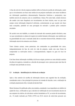31
A fase do ciclo de vida da empresa também influí na forma de recolha de informação, sendo
que os investimentos em fases mais tardias de um projecto analisados com maior incidência
em informação quantitativa (demonstrações financeiras históricas e projecções), mas
também através de contactos com os contabilistas e banca. Por outro lado, estudos técnicos
são usados com mais frequência em investimentos em fases iniciais, uma vez que nem
sempre existe informação disponível suficiente, contrariamente ao que sucede com fases
mais avançadas, podendo ter uma percepção do mercado e produto pelos contactos
encetados.
De acordo com este trabalho, os estudos de mercado não assumem grande relevância, uma
vez que normalmente os planos de negócio já contêm bastante informação, mas também por
na generalidade dos casos o mercado ainda não se encontrar desenvolvido, obtendo-se mais
informação através de contactos com clientes.
Tanto clientes actuais, como potenciais, são contactados na generalidade dos casos,
independentemente da fase do ciclo de vida do projecto, sendo esta uma forma de
compreender as motivações destes e consequentemente, impacto no grau de risco do
projecto.
Com base desta informação recolhida, de diversa origem, promove-se uma aferição sumária
do plano de negócios, tomando-se a decisão de prosseguir com o processo para uma fase de
avaliação mais profunda ou recusa.
5.3 Avaliação – identificação de critérios de avaliação
Após a fase anterior de recolha de informação decorre uma segunda fase da avaliação,
considerada como a fase principal do processo de tomada de decisão, com a realização da
avaliação propriamente dita e tomada de decisão final.
Muita literatura foi publicada sobre esta temática, atendendo à sua importância no âmbito do
capital de risco, verificando-se que a decisão de viabilização de um investimento decorre de
um conjunto de critérios, de relevância variável atendendo ao VC, ao sector de investimento,
etc.. O estudo realizado por Wells (1974) nos EUA através de entrevistas pessoais aos
 