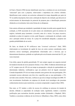33
Já Fried e Hisrich (1994) haviam identificado nesta fase a existência de um envolvimento
“emocional” para com a proposta, relativizando a importância dos critérios referidos.
Identificaram neste contexto um acréscimo substancial do tempo despendido por parte do
VC na análise da proposta, bem como a alteração do objectivo da avaliação, que deixa de ser
exclusivamente de determinação do potencial da proposta para a identificação potenciais
obstáculos ao investimento, bem como formas de os ultrapassar.
Estes autores afirmam que atendendo à quantidade de tempo investido nesta segunda fase de
avaliação, as SCR necessitam de ter pelo menos um entendimento geral da estrutura do
negócio, incluindo preço (montante a investir), antes de a iniciar. Um preço excessivo,
atendendo ao plano de negócios revisto, pode bloquear a continuação da avaliação, sendo
este o principal critério de recusa. Se o preço for considerado adequado, a proposta tem
grandes probabilidades de ser aceite.
De facto, na década de 90 verificou-se uma “irrational exuberance” (Saul, 2003)
relativamente ao investimento de capital de risco em certos sectores considerados muito
atractivos (novas tecnologias, principalmente relacionadas com a Internet), que se
demonstraram desastrosos, podendo ser explicado pelo envolvimento emocional dos VC, por
vezes irracional.
Com efeito, apesar da opinião generalizada, VC nem sempre seguem um esquema racional
de tomada de decisão de novos projectos (Ensley e Carr, 2006). Evidências demonstram que
os VC ocupam cerca de 10% do seu tempo na prospecção e selecção de oportunidades em
determinadas indústrias, verificando-se aqui um primeiro nível de ligação emocional.
Contudo despenderão 25% do seu tempo actuando como gestores das suas participadas, 20%
recrutando recursos adicionais com khow-how específico para as suas participadas e 15%
servindo como consultor. Para mais, verificou-se que até ao cheque tecnológico de 2000, VC
com investimentos focalizados em empresas de elevado nível tecnológico não possuíam
conhecimentos técnicos para monitorizar, ou mesmo compreender o negócio (Saul, 2003).
Para mais, os VC tendem a sofrer de excesso de confiança no processo de tomada de
decisão, tolhendo as capacidades de avaliação isenta. Igualmente, tendem a encontrar
justificações para racionalizar decisões passadas erradas (Zacharakis e Shepherd, 2001).
Também se encontram evidências de herd-behavior (Blackburn e Bose, 2003), como efeito
 