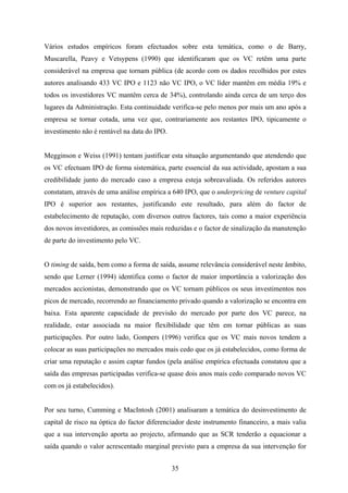 35
Vários estudos empíricos foram efectuados sobre esta temática, como o de Barry,
Muscarella, Peavy e Vetsypens (1990) que identificaram que os VC retêm uma parte
considerável na empresa que tornam pública (de acordo com os dados recolhidos por estes
autores analisando 433 VC IPO e 1123 não VC IPO, o VC líder mantêm em média 19% e
todos os investidores VC mantêm cerca de 34%), controlando ainda cerca de um terço dos
lugares da Administração. Esta continuidade verifica-se pelo menos por mais um ano após a
empresa se tornar cotada, uma vez que, contrariamente aos restantes IPO, tipicamente o
investimento não é rentável na data do IPO.
Megginson e Weiss (1991) tentam justificar esta situação argumentando que atendendo que
os VC efectuam IPO de forma sistemática, parte essencial da sua actividade, apostam a sua
credibilidade junto do mercado caso a empresa esteja sobreavaliada. Os referidos autores
constatam, através de uma análise empírica a 640 IPO, que o underpricing de venture capital
IPO é superior aos restantes, justificando este resultado, para além do factor de
estabelecimento de reputação, com diversos outros factores, tais como a maior experiência
dos novos investidores, as comissões mais reduzidas e o factor de sinalização da manutenção
de parte do investimento pelo VC.
O timing de saída, bem como a forma de saída, assume relevância considerável neste âmbito,
sendo que Lerner (1994) identifica como o factor de maior importância a valorização dos
mercados accionistas, demonstrando que os VC tornam públicos os seus investimentos nos
picos de mercado, recorrendo ao financiamento privado quando a valorização se encontra em
baixa. Esta aparente capacidade de previsão do mercado por parte dos VC parece, na
realidade, estar associada na maior flexibilidade que têm em tornar públicas as suas
participações. Por outro lado, Gompers (1996) verifica que os VC mais novos tendem a
colocar as suas participações no mercados mais cedo que os já estabelecidos, como forma de
criar uma reputação e assim captar fundos (pela análise empírica efectuada constatou que a
saída das empresas participadas verifica-se quase dois anos mais cedo comparado novos VC
com os já estabelecidos).
Por seu turno, Cumming e MacIntosh (2001) analisaram a temática do desinvestimento de
capital de risco na óptica do factor diferenciador deste instrumento financeiro, a mais valia
que a sua intervenção aporta ao projecto, afirmando que as SCR tenderão a equacionar a
saída quando o valor acrescentado marginal previsto para a empresa da sua intervenção for
 