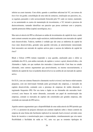 36
inferior ao custo inerente. Com efeito, quando o contributo adicional do VC, em termos de
know-how de gestão, consolidação de uma rede de contactos, sinalização aos parceiros, etc.,
se esgotam, passando o valor acrescentando fornecido pelo VC cada vez menor, mantendo-
se ou aumentando os custos de manutenção do investimento, o VC iniciará o processo de
desinvestimento, tentando identificar um parceiro que possa continuar com o projecto,
suprido potenciais falhas (capital, tecnológicas, etc.).
Mas nem só através de IPO se efectuam as saídas de investimentos de capital de risco, sendo
mais comum somente nos países anglo-saxónicos, tradicionalmente com mercados de capital
mais desenvolvidos. Todavia, também é verdade que são estas as indústrias de capital de
risco mais desenvolvidos, gerando uma questão relevante, já anteriormente mencionada:
Será necessário um mercado de capitais activos para o sucesso da indústria de capital de
risco?
Black e Gilson (1999) tentam responder a essa questão, analisando para o efeito as
realidades dos EUA, com ambos mercado, de capitais e venture capital, desenvolvidos, e da
Alemanha e Japão, em que nenhum dos mercados é desenvolvido. Com base no estudo
efectuado, estes autores argumentam que possivelmente, ou mesmo necessariamente, a
indústria de capital de risco só poderão desenvolver-se na sombra de um mercado de capitais
activo.
Os EUA, com um sistema financeiro claramente market-oriented, tem bancos relativamente
pequenos, com um intervenção limitada junto governação das empresas, e mercados de
capitais desenvolvido, contando com a presença de empresas de média dimensão e
registando frequentes IPO. Por seu turno o Japão ou na Alemanha são mercados bank-
oriented, com bancos de maior dimensão, exercendo um papel de monitorização das
empresas, contudo os mercados de capitais são constituídos por grandes empresas, não
existindo um mercado de IPO activo.
Aqueles autores argumentam que a disponibilidade de uma saída através de IPO permite que
o VC e o promotor do projecto efectuem um contrato implícito sobre o futuro controlo da
empresa de uma forma não facilmente replicável no mercado bank-oriented, servindo como
factor de incentivo e monitorização para o empreendedor, simultaneamente que cria maior
flexibilidade e facilidade de saída ao VC, uma vez que as restantes tipologias de
 