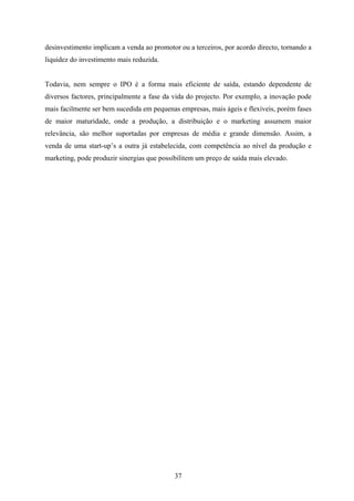 37
desinvestimento implicam a venda ao promotor ou a terceiros, por acordo directo, tornando a
liquidez do investimento mais reduzida.
Todavia, nem sempre o IPO é a forma mais eficiente de saída, estando dependente de
diversos factores, principalmente a fase da vida do projecto. Por exemplo, a inovação pode
mais facilmente ser bem sucedida em pequenas empresas, mais ágeis e flexíveis, porém fases
de maior maturidade, onde a produção, a distribuição e o marketing assumem maior
relevância, são melhor suportadas por empresas de média e grande dimensão. Assim, a
venda de uma start-up’s a outra já estabelecida, com competência ao nível da produção e
marketing, pode produzir sinergias que possibilitem um preço de saída mais elevado.
 