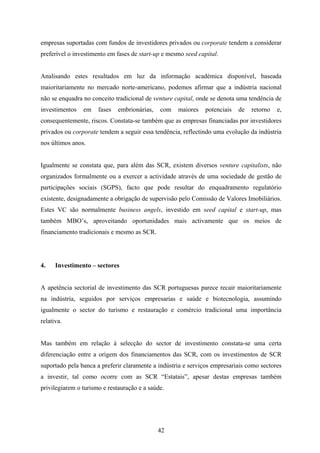 42
empresas suportadas com fundos de investidores privados ou corporate tendem a considerar
preferível o investimento em fases de start-up e mesmo seed capital.
Analisando estes resultados em luz da informação académica disponível, baseada
maioritariamente no mercado norte-americano, podemos afirmar que a indústria nacional
não se enquadra no conceito tradicional de venture capital, onde se denota uma tendência de
investimentos em fases embrionárias, com maiores potenciais de retorno e,
consequentemente, riscos. Constata-se também que as empresas financiadas por investidores
privados ou corporate tendem a seguir essa tendência, reflectindo uma evolução da indústria
nos últimos anos.
Igualmente se constata que, para além das SCR, existem diversos venture capitalists, não
organizados formalmente ou a exercer a actividade através de uma sociedade de gestão de
participações sociais (SGPS), facto que pode resultar do enquadramento regulatório
existente, designadamente a obrigação de supervisão pelo Comissão de Valores Imobiliários.
Estes VC são normalmente business angels, investido em seed capital e start-up, mas
também MBO’s, aproveitando oportunidades mais activamente que os meios de
financiamento tradicionais e mesmo as SCR.
4. Investimento – sectores
A apetência sectorial de investimento das SCR portuguesas parece recair maioritariamente
na indústria, seguidos por serviços empresarias e saúde e biotecnologia, assumindo
igualmente o sector do turismo e restauração e comércio tradicional uma importância
relativa.
Mas também em relação à selecção do sector de investimento constata-se uma certa
diferenciação entre a origem dos financiamentos das SCR, com os investimentos de SCR
suportado pela banca a preferir claramente a indústria e serviços empresariais como sectores
a investir, tal como ocorre com as SCR “Estatais”, apesar destas empresas também
privilegiarem o turismo e restauração e a saúde.
 