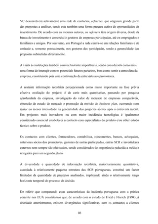 46
VC desenvolvem activamente uma rede de contactos, referrers, que originam grande parte
das propostas a analisar, sendo esta também uma forma procura activa de oportunidades de
investimento. De acordo com os mesmos autores, os referrers têm origem diversa, desde da
banca de investimento e comercial e gestores de empresas participadas, até ex-empregados e
familiares e amigos. Por seu turno, em Portugal a rede centra-se em relações familiares e de
amizade e, somente pontualmente, nos gestores das participadas, sendo a generalidade das
propostas submetidas directamente.
A visita às instalações também assume bastante importância, sendo considerada como mais
uma forma de interagir com os potenciais futuros parceiros, bem como sentir a atmosfera da
empresa, constituindo pois uma continuação da entrevista aos promotores.
A restante informação recolhida percepcionada como muito importante na fase prévia
efectiva avaliação do projecto é de cariz mais quantitativo, passando por pesquisa
aprofundada da empresa, investigação do valor de mercado de empresas comparáveis,
obtenção de estudo de mercado e promoção da revisão do business plan, ocorrendo com
maior ou menor intensidade na generalidade dos projectos aceites após a entrevista inicial.
Em projectos mais inovadores ou com maior incidência tecnológica é igualmente
considerado essencial estabelecer o contacto com especialistas do produto e/ou obter estudo
técnico sobre o produto.
Os contactos com clientes, fornecedores, contabilista, concorrentes, bancos, advogados,
anteriores sócios dos promotores, gestores de outras participadas, outras SCR e investidores
externos nem sempre são efectuados, sendo considerados de importância reduzida a média e
relegados para um segundo plano.
A diversidade e quantidade de informação recolhida, maioritariamente quantitativa,
associada à relativamente pequena estrutura das SCR portuguesas, constituí um factor
limitador da quantidade de projectos analisados, implicando ainda o relativamente longo
horizonte temporal do processo de decisão.
De referir que comparando estas características da indústria portuguesa com a prática
corrente nos EUA constatamos que, de acordo com o estudo de Fried e Hisrich (1994) já
abordado anteriormente, existem divergências significativas, com os contactos a clientes
 