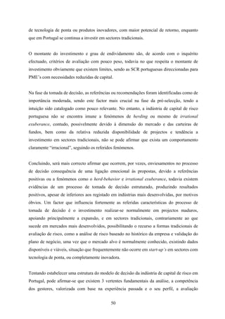 50
de tecnologia de ponta ou produtos inovadores, com maior potencial de retorno, enquanto
que em Portugal se continua a investir em sectores tradicionais.
O montante do investimento e grau de endividamento são, de acordo com o inquérito
efectuado, critérios de avaliação com pouco peso, todavia no que respeita o montante de
investimento obviamente que existem limites, sendo as SCR portuguesas direccionadas para
PME’s com necessidades reduzidas de capital.
Na fase da tomada de decisão, as referências ou recomendações foram identificadas como de
importância moderada, sendo este factor mais crucial na fase da pré-selecção, tendo a
intuição sido catalogado como pouco relevante. No entanto, a indústria de capital de risco
portuguesa não se encontra imune a fenómenos de herding ou mesmo de irrational
exuberance, contudo, possivelmente devido à dimensão do mercado e das carteiras de
fundos, bem como da relativa reduzida disponibilidade de projectos e tendência a
investimento em sectores tradicionais, não se pode afirmar que exista um comportamento
claramente “irracional”, seguindo os referidos fenómenos.
Concluindo, será mais correcto afirmar que ocorrem, por vezes, enviesamentos no processo
de decisão consequência de uma ligação emocional às propostas, devido a referências
positivas ou a fenómenos como o herd-behavior e irrational exuberance, todavia existem
evidências de um processo de tomada de decisão estruturado, produzindo resultados
positivos, apesar de inferiores aos registado em indústrias mais desenvolvidas, por motivos
óbvios. Um factor que influencia fortemente as referidas características do processo de
tomada de decisão é o investimento realizar-se normalmente em projectos maduros,
apoiando principalmente a expansão, e em sectores tradicionais, contrariamente ao que
sucede em mercados mais desenvolvidos, possibilitando o recurso a formas tradicionais de
avaliação de risco, como a análise de risco baseado no histórico da empresa e validação do
plano de negócio, uma vez que o mercado alvo é normalmente conhecido, existindo dados
disponíveis e viáveis, situação que frequentemente não ocorre em start-up’s em sectores com
tecnologia de ponta, ou completamente inovadora.
Tentando estabelecer uma estrutura do modelo de decisão da indústria de capital de risco em
Portugal, pode afirmar-se que existem 3 vertentes fundamentais da análise, a competência
dos gestores, valorizada com base na experiência passada e o seu perfil, a avaliação
 
