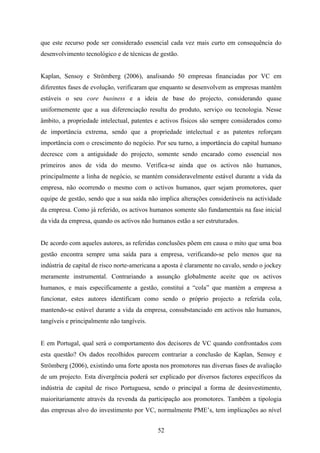 52
que este recurso pode ser considerado essencial cada vez mais curto em consequência do
desenvolvimento tecnológico e de técnicas de gestão.
Kaplan, Sensoy e Strömberg (2006), analisando 50 empresas financiadas por VC em
diferentes fases de evolução, verificaram que enquanto se desenvolvem as empresas mantêm
estáveis o seu core business e a ideia de base do projecto, considerando quase
uniformemente que a sua diferenciação resulta do produto, serviço ou tecnologia. Nesse
âmbito, a propriedade intelectual, patentes e activos físicos são sempre considerados como
de importância extrema, sendo que a propriedade intelectual e as patentes reforçam
importância com o crescimento do negócio. Por seu turno, a importância do capital humano
decresce com a antiguidade do projecto, somente sendo encarado como essencial nos
primeiros anos de vida do mesmo. Verifica-se ainda que os activos não humanos,
principalmente a linha de negócio, se mantém consideravelmente estável durante a vida da
empresa, não ocorrendo o mesmo com o activos humanos, quer sejam promotores, quer
equipe de gestão, sendo que a sua saída não implica alterações consideráveis na actividade
da empresa. Como já referido, os activos humanos somente são fundamentais na fase inicial
da vida da empresa, quando os activos não humanos estão a ser estruturados.
De acordo com aqueles autores, as referidas conclusões põem em causa o mito que uma boa
gestão encontra sempre uma saída para a empresa, verificando-se pelo menos que na
indústria de capital de risco norte-americana a aposta é claramente no cavalo, sendo o jockey
meramente instrumental. Contrariando a assunção globalmente aceite que os activos
humanos, e mais especificamente a gestão, constituí a “cola” que mantém a empresa a
funcionar, estes autores identificam como sendo o próprio projecto a referida cola,
mantendo-se estável durante a vida da empresa, consubstanciado em activos não humanos,
tangíveis e principalmente não tangíveis.
E em Portugal, qual será o comportamento dos decisores de VC quando confrontados com
esta questão? Os dados recolhidos parecem contrariar a conclusão de Kaplan, Sensoy e
Strömberg (2006), existindo uma forte aposta nos promotores nas diversas fases de avaliação
de um projecto. Esta divergência poderá ser explicado por diversos factores específicos da
indústria de capital de risco Portuguesa, sendo o principal a forma de desinvestimento,
maioritariamente através da revenda da participação aos promotores. Também a tipologia
das empresas alvo do investimento por VC, normalmente PME’s, tem implicações ao nível
 