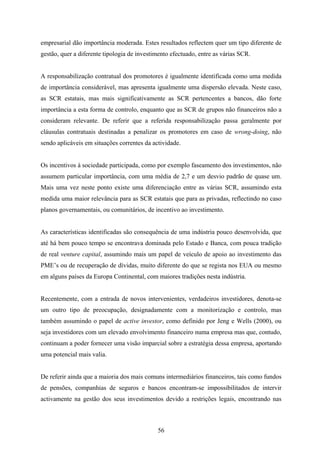 56
empresarial dão importância moderada. Estes resultados reflectem quer um tipo diferente de
gestão, quer a diferente tipologia de investimento efectuado, entre as várias SCR.
A responsabilização contratual dos promotores é igualmente identificada como uma medida
de importância considerável, mas apresenta igualmente uma dispersão elevada. Neste caso,
as SCR estatais, mas mais significativamente as SCR pertencentes a bancos, dão forte
importância a esta forma de controlo, enquanto que as SCR de grupos não financeiros não a
consideram relevante. De referir que a referida responsabilização passa geralmente por
cláusulas contratuais destinadas a penalizar os promotores em caso de wrong-doing, não
sendo aplicáveis em situações correntes da actividade.
Os incentivos à sociedade participada, como por exemplo faseamento dos investimentos, não
assumem particular importância, com uma média de 2,7 e um desvio padrão de quase um.
Mais uma vez neste ponto existe uma diferenciação entre as várias SCR, assumindo esta
medida uma maior relevância para as SCR estatais que para as privadas, reflectindo no caso
planos governamentais, ou comunitários, de incentivo ao investimento.
As características identificadas são consequência de uma indústria pouco desenvolvida, que
até há bem pouco tempo se encontrava dominada pelo Estado e Banca, com pouca tradição
de real venture capital, assumindo mais um papel de veículo de apoio ao investimento das
PME’s ou de recuperação de dívidas, muito diferente do que se regista nos EUA ou mesmo
em alguns países da Europa Continental, com maiores tradições nesta indústria.
Recentemente, com a entrada de novos intervenientes, verdadeiros investidores, denota-se
um outro tipo de preocupação, designadamente com a monitorização e controlo, mas
também assumindo o papel de active investor, como definido por Jeng e Wells (2000), ou
seja investidores com um elevado envolvimento financeiro numa empresa mas que, contudo,
continuam a poder fornecer uma visão imparcial sobre a estratégia dessa empresa, aportando
uma potencial mais valia.
De referir ainda que a maioria dos mais comuns intermediários financeiros, tais como fundos
de pensões, companhias de seguros e bancos encontram-se impossibilitados de intervir
activamente na gestão dos seus investimentos devido a restrições legais, encontrando nas
 